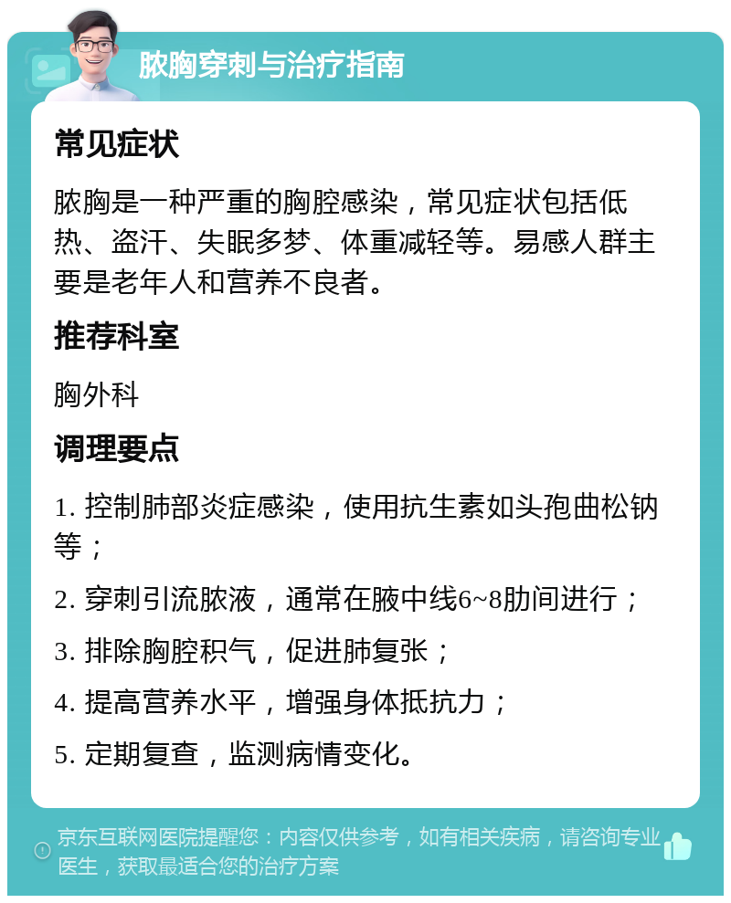 脓胸穿刺与治疗指南 常见症状 脓胸是一种严重的胸腔感染，常见症状包括低热、盗汗、失眠多梦、体重减轻等。易感人群主要是老年人和营养不良者。 推荐科室 胸外科 调理要点 1. 控制肺部炎症感染，使用抗生素如头孢曲松钠等； 2. 穿刺引流脓液，通常在腋中线6~8肋间进行； 3. 排除胸腔积气，促进肺复张； 4. 提高营养水平，增强身体抵抗力； 5. 定期复查，监测病情变化。