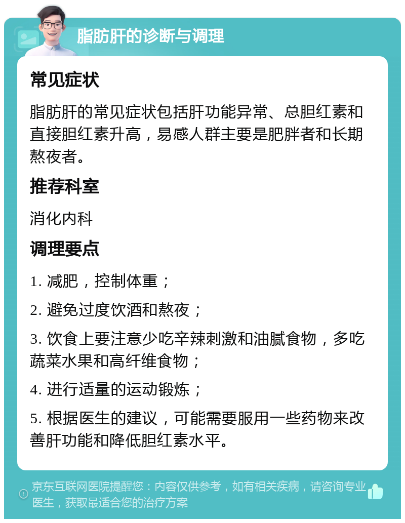 脂肪肝的诊断与调理 常见症状 脂肪肝的常见症状包括肝功能异常、总胆红素和直接胆红素升高，易感人群主要是肥胖者和长期熬夜者。 推荐科室 消化内科 调理要点 1. 减肥，控制体重； 2. 避免过度饮酒和熬夜； 3. 饮食上要注意少吃辛辣刺激和油腻食物，多吃蔬菜水果和高纤维食物； 4. 进行适量的运动锻炼； 5. 根据医生的建议，可能需要服用一些药物来改善肝功能和降低胆红素水平。