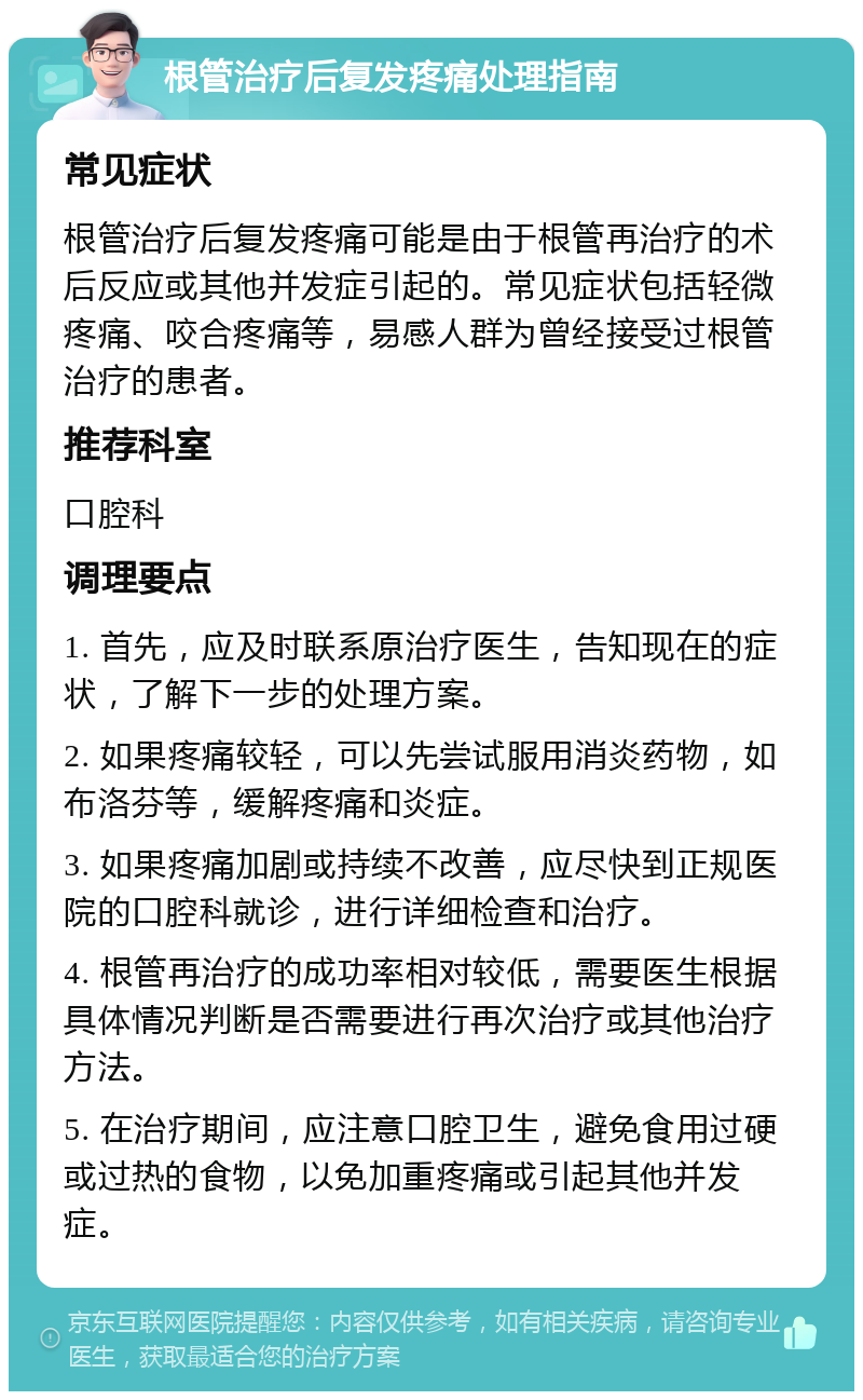 根管治疗后复发疼痛处理指南 常见症状 根管治疗后复发疼痛可能是由于根管再治疗的术后反应或其他并发症引起的。常见症状包括轻微疼痛、咬合疼痛等，易感人群为曾经接受过根管治疗的患者。 推荐科室 口腔科 调理要点 1. 首先，应及时联系原治疗医生，告知现在的症状，了解下一步的处理方案。 2. 如果疼痛较轻，可以先尝试服用消炎药物，如布洛芬等，缓解疼痛和炎症。 3. 如果疼痛加剧或持续不改善，应尽快到正规医院的口腔科就诊，进行详细检查和治疗。 4. 根管再治疗的成功率相对较低，需要医生根据具体情况判断是否需要进行再次治疗或其他治疗方法。 5. 在治疗期间，应注意口腔卫生，避免食用过硬或过热的食物，以免加重疼痛或引起其他并发症。