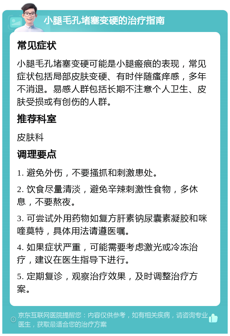 小腿毛孔堵塞变硬的治疗指南 常见症状 小腿毛孔堵塞变硬可能是小腿瘢痕的表现，常见症状包括局部皮肤变硬、有时伴随瘙痒感，多年不消退。易感人群包括长期不注意个人卫生、皮肤受损或有创伤的人群。 推荐科室 皮肤科 调理要点 1. 避免外伤，不要搔抓和刺激患处。 2. 饮食尽量清淡，避免辛辣刺激性食物，多休息，不要熬夜。 3. 可尝试外用药物如复方肝素钠尿囊素凝胶和咪喹莫特，具体用法请遵医嘱。 4. 如果症状严重，可能需要考虑激光或冷冻治疗，建议在医生指导下进行。 5. 定期复诊，观察治疗效果，及时调整治疗方案。