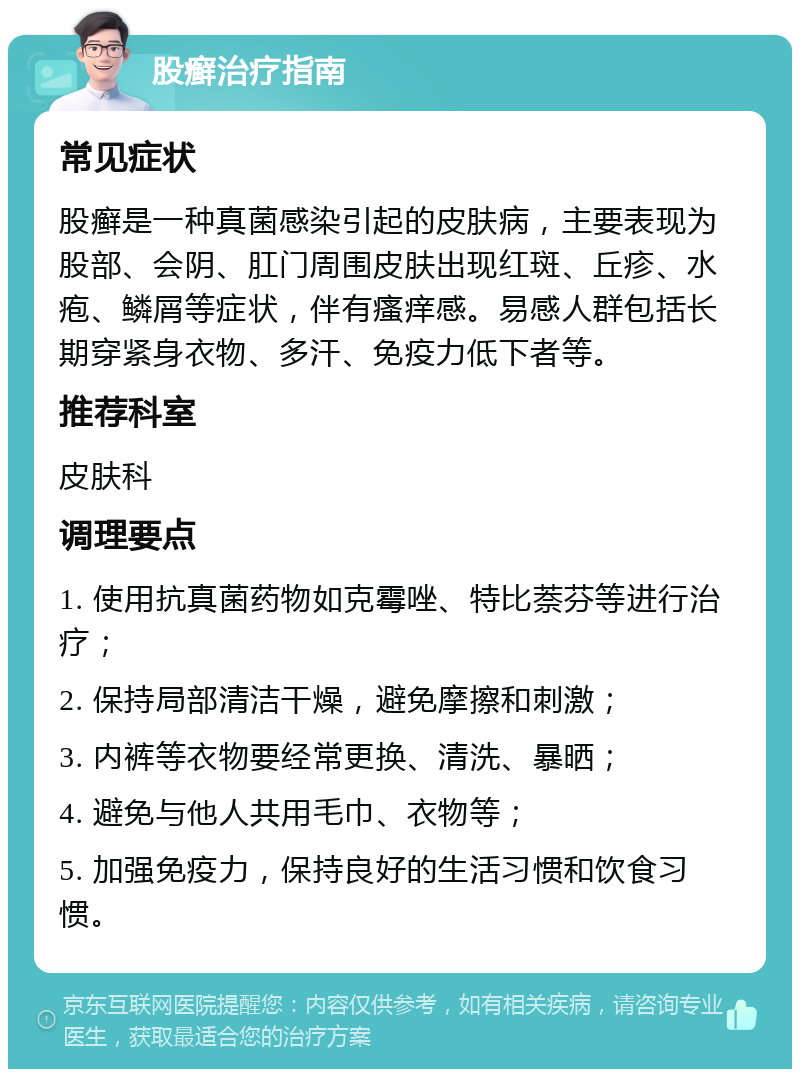 股癣治疗指南 常见症状 股癣是一种真菌感染引起的皮肤病，主要表现为股部、会阴、肛门周围皮肤出现红斑、丘疹、水疱、鳞屑等症状，伴有瘙痒感。易感人群包括长期穿紧身衣物、多汗、免疫力低下者等。 推荐科室 皮肤科 调理要点 1. 使用抗真菌药物如克霉唑、特比萘芬等进行治疗； 2. 保持局部清洁干燥，避免摩擦和刺激； 3. 内裤等衣物要经常更换、清洗、暴晒； 4. 避免与他人共用毛巾、衣物等； 5. 加强免疫力，保持良好的生活习惯和饮食习惯。