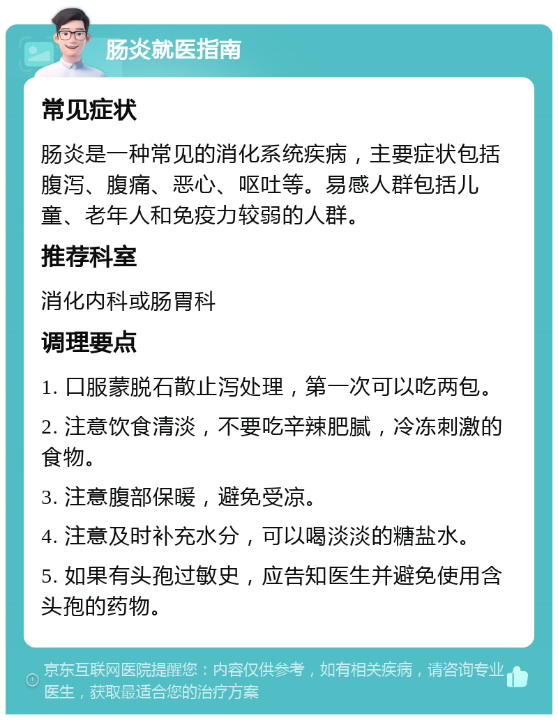 肠炎就医指南 常见症状 肠炎是一种常见的消化系统疾病，主要症状包括腹泻、腹痛、恶心、呕吐等。易感人群包括儿童、老年人和免疫力较弱的人群。 推荐科室 消化内科或肠胃科 调理要点 1. 口服蒙脱石散止泻处理，第一次可以吃两包。 2. 注意饮食清淡，不要吃辛辣肥腻，冷冻刺激的食物。 3. 注意腹部保暖，避免受凉。 4. 注意及时补充水分，可以喝淡淡的糖盐水。 5. 如果有头孢过敏史，应告知医生并避免使用含头孢的药物。