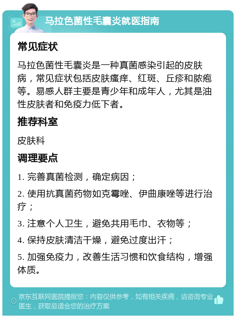 马拉色菌性毛囊炎就医指南 常见症状 马拉色菌性毛囊炎是一种真菌感染引起的皮肤病，常见症状包括皮肤瘙痒、红斑、丘疹和脓疱等。易感人群主要是青少年和成年人，尤其是油性皮肤者和免疫力低下者。 推荐科室 皮肤科 调理要点 1. 完善真菌检测，确定病因； 2. 使用抗真菌药物如克霉唑、伊曲康唑等进行治疗； 3. 注意个人卫生，避免共用毛巾、衣物等； 4. 保持皮肤清洁干燥，避免过度出汗； 5. 加强免疫力，改善生活习惯和饮食结构，增强体质。