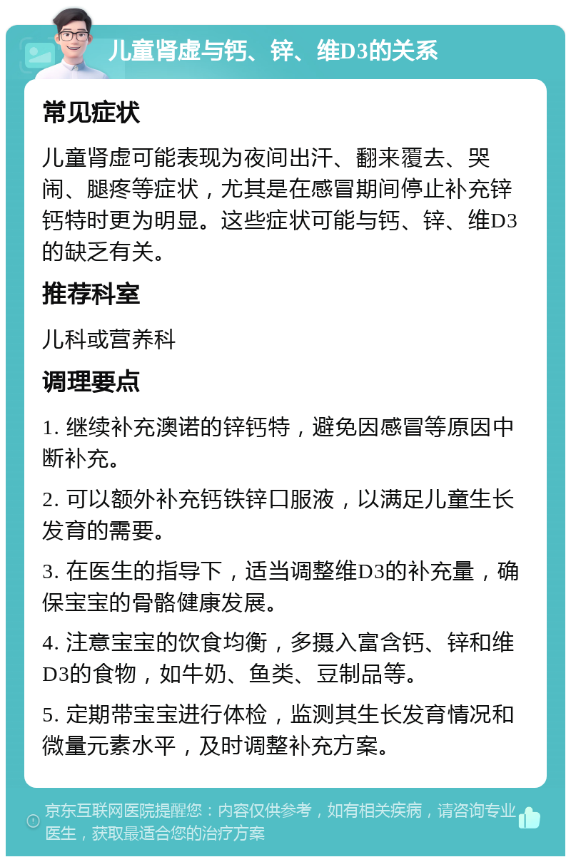 儿童肾虚与钙、锌、维D3的关系 常见症状 儿童肾虚可能表现为夜间出汗、翻来覆去、哭闹、腿疼等症状，尤其是在感冒期间停止补充锌钙特时更为明显。这些症状可能与钙、锌、维D3的缺乏有关。 推荐科室 儿科或营养科 调理要点 1. 继续补充澳诺的锌钙特，避免因感冒等原因中断补充。 2. 可以额外补充钙铁锌口服液，以满足儿童生长发育的需要。 3. 在医生的指导下，适当调整维D3的补充量，确保宝宝的骨骼健康发展。 4. 注意宝宝的饮食均衡，多摄入富含钙、锌和维D3的食物，如牛奶、鱼类、豆制品等。 5. 定期带宝宝进行体检，监测其生长发育情况和微量元素水平，及时调整补充方案。