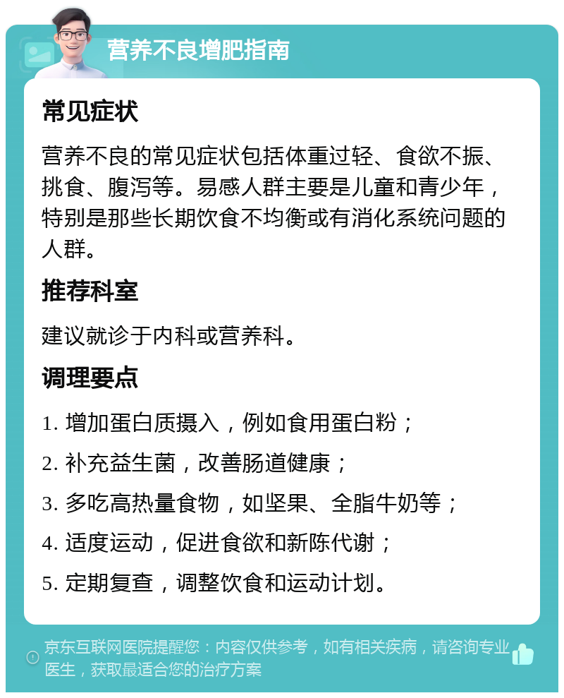 营养不良增肥指南 常见症状 营养不良的常见症状包括体重过轻、食欲不振、挑食、腹泻等。易感人群主要是儿童和青少年，特别是那些长期饮食不均衡或有消化系统问题的人群。 推荐科室 建议就诊于内科或营养科。 调理要点 1. 增加蛋白质摄入，例如食用蛋白粉； 2. 补充益生菌，改善肠道健康； 3. 多吃高热量食物，如坚果、全脂牛奶等； 4. 适度运动，促进食欲和新陈代谢； 5. 定期复查，调整饮食和运动计划。