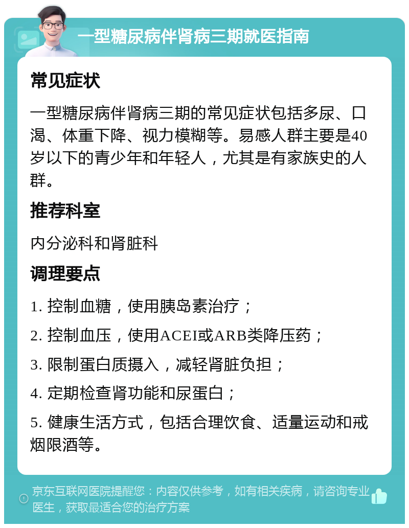 一型糖尿病伴肾病三期就医指南 常见症状 一型糖尿病伴肾病三期的常见症状包括多尿、口渴、体重下降、视力模糊等。易感人群主要是40岁以下的青少年和年轻人，尤其是有家族史的人群。 推荐科室 内分泌科和肾脏科 调理要点 1. 控制血糖，使用胰岛素治疗； 2. 控制血压，使用ACEI或ARB类降压药； 3. 限制蛋白质摄入，减轻肾脏负担； 4. 定期检查肾功能和尿蛋白； 5. 健康生活方式，包括合理饮食、适量运动和戒烟限酒等。