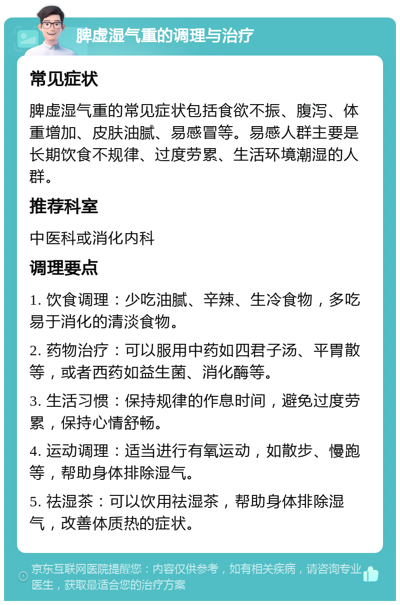 脾虚湿气重的调理与治疗 常见症状 脾虚湿气重的常见症状包括食欲不振、腹泻、体重增加、皮肤油腻、易感冒等。易感人群主要是长期饮食不规律、过度劳累、生活环境潮湿的人群。 推荐科室 中医科或消化内科 调理要点 1. 饮食调理：少吃油腻、辛辣、生冷食物，多吃易于消化的清淡食物。 2. 药物治疗：可以服用中药如四君子汤、平胃散等，或者西药如益生菌、消化酶等。 3. 生活习惯：保持规律的作息时间，避免过度劳累，保持心情舒畅。 4. 运动调理：适当进行有氧运动，如散步、慢跑等，帮助身体排除湿气。 5. 祛湿茶：可以饮用祛湿茶，帮助身体排除湿气，改善体质热的症状。