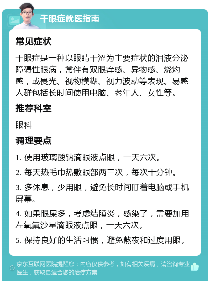 干眼症就医指南 常见症状 干眼症是一种以眼睛干涩为主要症状的泪液分泌障碍性眼病，常伴有双眼痒感、异物感、烧灼感，或畏光、视物模糊、视力波动等表现。易感人群包括长时间使用电脑、老年人、女性等。 推荐科室 眼科 调理要点 1. 使用玻璃酸钠滴眼液点眼，一天六次。 2. 每天热毛巾热敷眼部两三次，每次十分钟。 3. 多休息，少用眼，避免长时间盯着电脑或手机屏幕。 4. 如果眼屎多，考虑结膜炎，感染了，需要加用左氧氟沙星滴眼液点眼，一天六次。 5. 保持良好的生活习惯，避免熬夜和过度用眼。