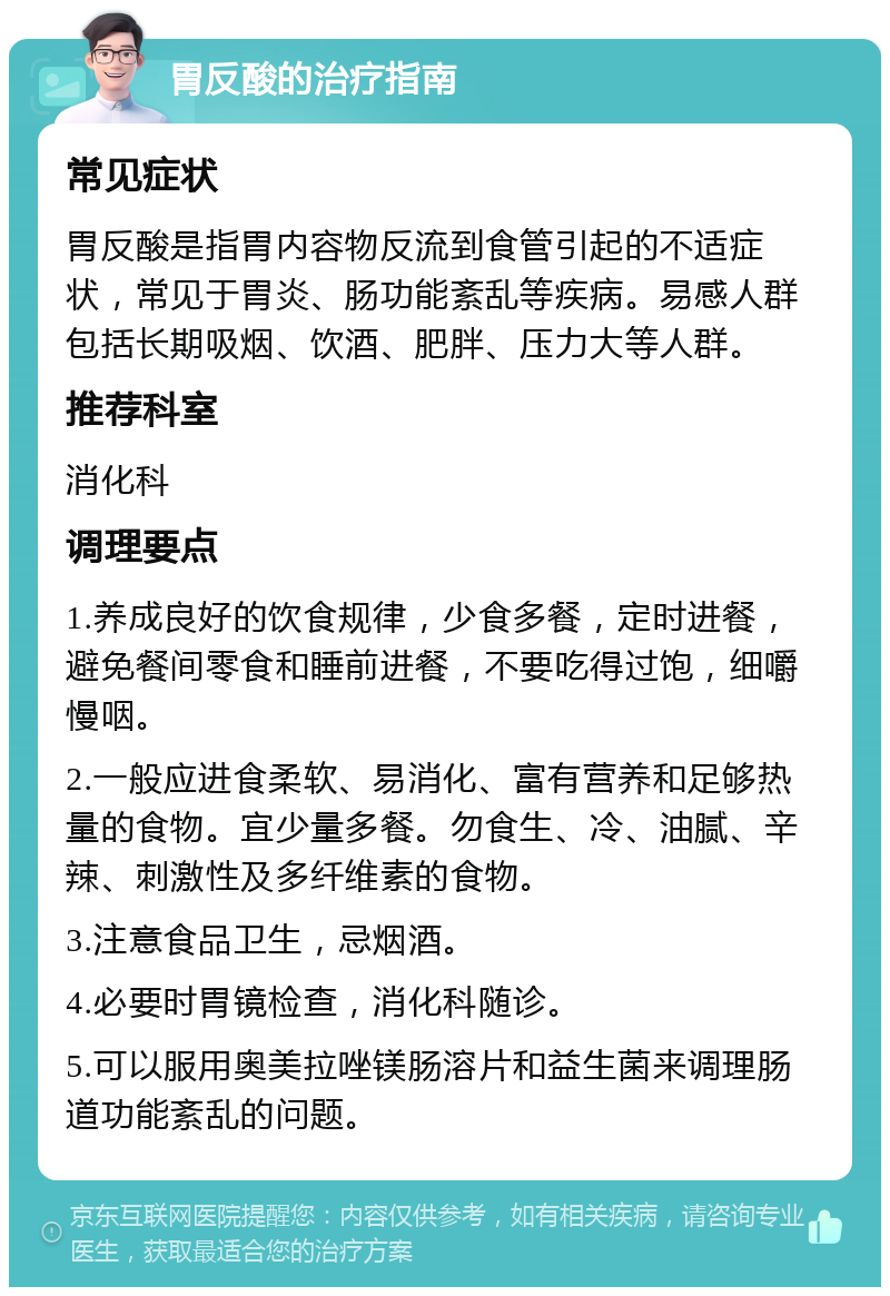 胃反酸的治疗指南 常见症状 胃反酸是指胃内容物反流到食管引起的不适症状，常见于胃炎、肠功能紊乱等疾病。易感人群包括长期吸烟、饮酒、肥胖、压力大等人群。 推荐科室 消化科 调理要点 1.养成良好的饮食规律，少食多餐，定时进餐，避免餐间零食和睡前进餐，不要吃得过饱，细嚼慢咽。 2.一般应进食柔软、易消化、富有营养和足够热量的食物。宜少量多餐。勿食生、冷、油腻、辛辣、刺激性及多纤维素的食物。 3.注意食品卫生，忌烟酒。 4.必要时胃镜检查，消化科随诊。 5.可以服用奥美拉唑镁肠溶片和益生菌来调理肠道功能紊乱的问题。