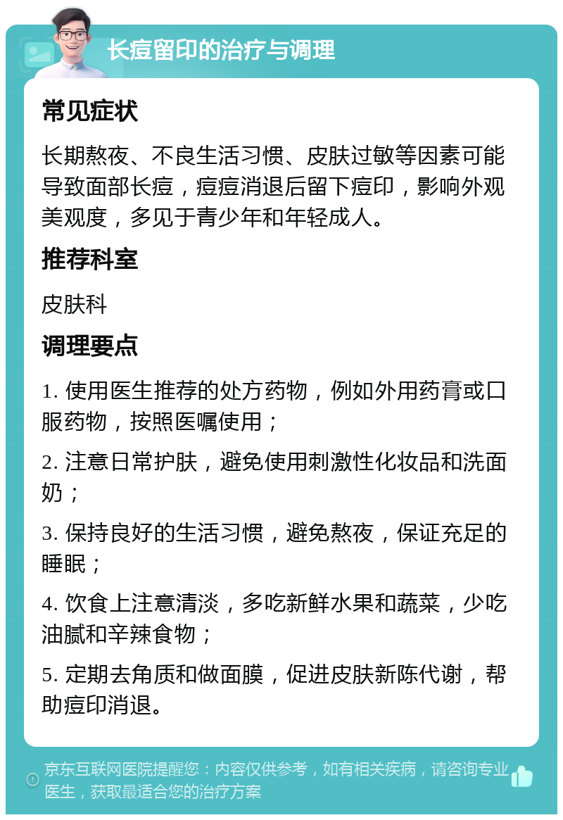 长痘留印的治疗与调理 常见症状 长期熬夜、不良生活习惯、皮肤过敏等因素可能导致面部长痘，痘痘消退后留下痘印，影响外观美观度，多见于青少年和年轻成人。 推荐科室 皮肤科 调理要点 1. 使用医生推荐的处方药物，例如外用药膏或口服药物，按照医嘱使用； 2. 注意日常护肤，避免使用刺激性化妆品和洗面奶； 3. 保持良好的生活习惯，避免熬夜，保证充足的睡眠； 4. 饮食上注意清淡，多吃新鲜水果和蔬菜，少吃油腻和辛辣食物； 5. 定期去角质和做面膜，促进皮肤新陈代谢，帮助痘印消退。