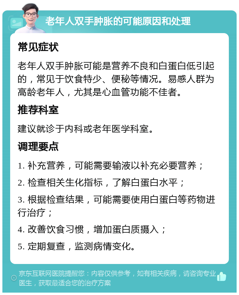 老年人双手肿胀的可能原因和处理 常见症状 老年人双手肿胀可能是营养不良和白蛋白低引起的，常见于饮食特少、便秘等情况。易感人群为高龄老年人，尤其是心血管功能不佳者。 推荐科室 建议就诊于内科或老年医学科室。 调理要点 1. 补充营养，可能需要输液以补充必要营养； 2. 检查相关生化指标，了解白蛋白水平； 3. 根据检查结果，可能需要使用白蛋白等药物进行治疗； 4. 改善饮食习惯，增加蛋白质摄入； 5. 定期复查，监测病情变化。