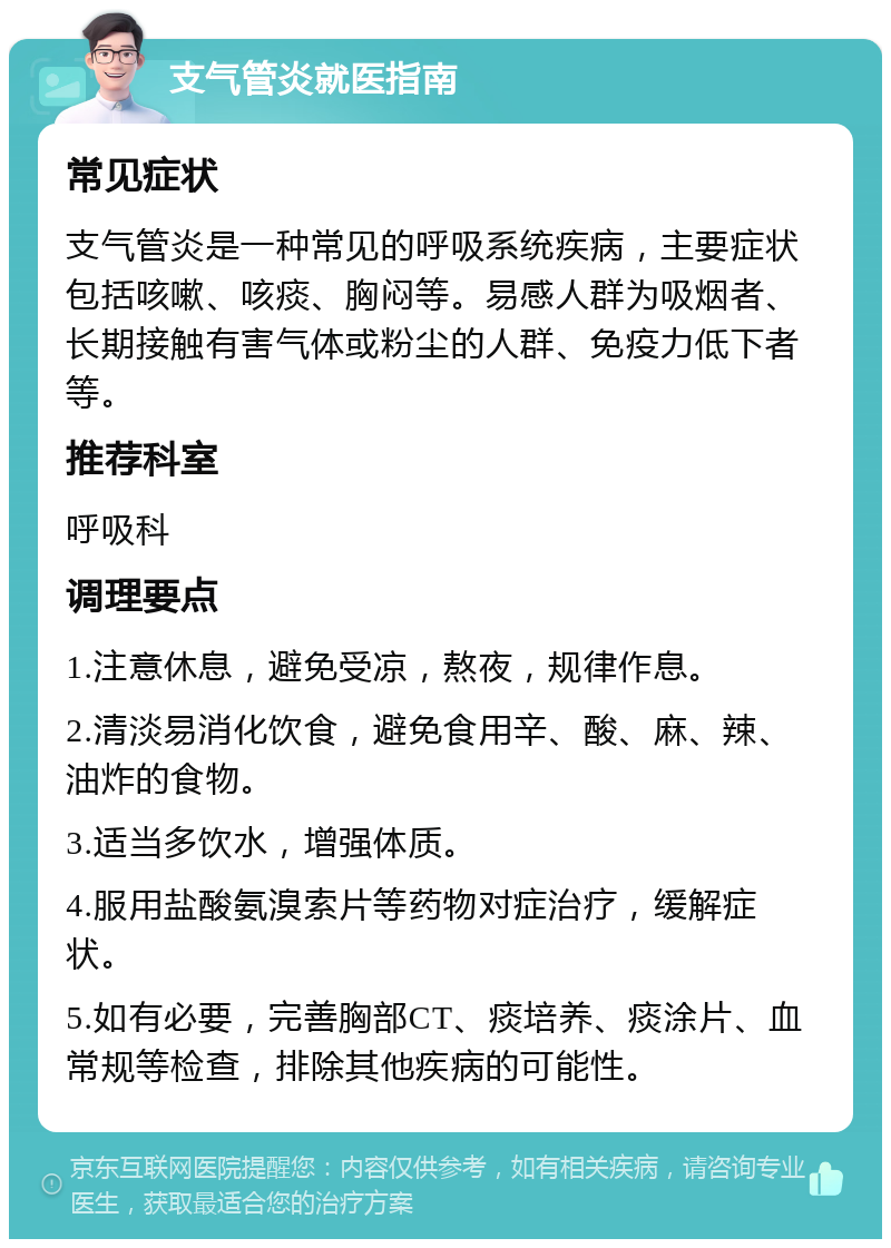 支气管炎就医指南 常见症状 支气管炎是一种常见的呼吸系统疾病，主要症状包括咳嗽、咳痰、胸闷等。易感人群为吸烟者、长期接触有害气体或粉尘的人群、免疫力低下者等。 推荐科室 呼吸科 调理要点 1.注意休息，避免受凉，熬夜，规律作息。 2.清淡易消化饮食，避免食用辛、酸、麻、辣、油炸的食物。 3.适当多饮水，增强体质。 4.服用盐酸氨溴索片等药物对症治疗，缓解症状。 5.如有必要，完善胸部CT、痰培养、痰涂片、血常规等检查，排除其他疾病的可能性。