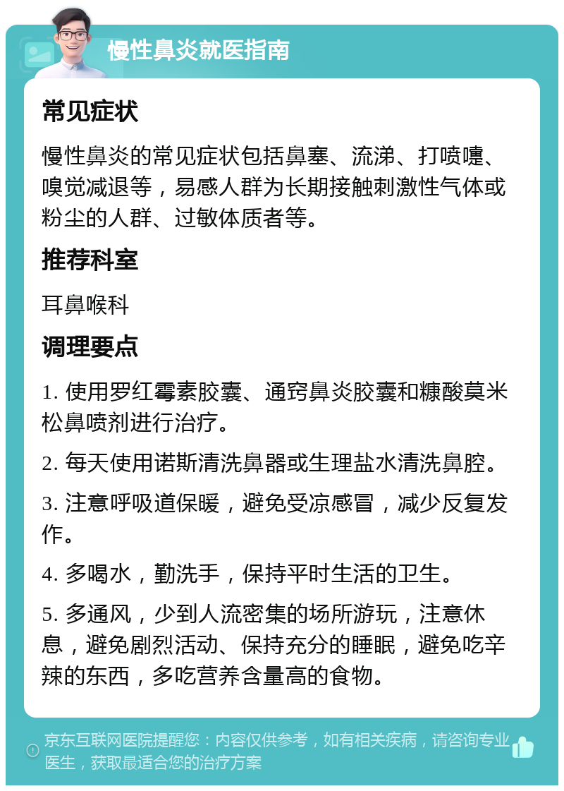 慢性鼻炎就医指南 常见症状 慢性鼻炎的常见症状包括鼻塞、流涕、打喷嚏、嗅觉减退等，易感人群为长期接触刺激性气体或粉尘的人群、过敏体质者等。 推荐科室 耳鼻喉科 调理要点 1. 使用罗红霉素胶囊、通窍鼻炎胶囊和糠酸莫米松鼻喷剂进行治疗。 2. 每天使用诺斯清洗鼻器或生理盐水清洗鼻腔。 3. 注意呼吸道保暖，避免受凉感冒，减少反复发作。 4. 多喝水，勤洗手，保持平时生活的卫生。 5. 多通风，少到人流密集的场所游玩，注意休息，避免剧烈活动、保持充分的睡眠，避免吃辛辣的东西，多吃营养含量高的食物。