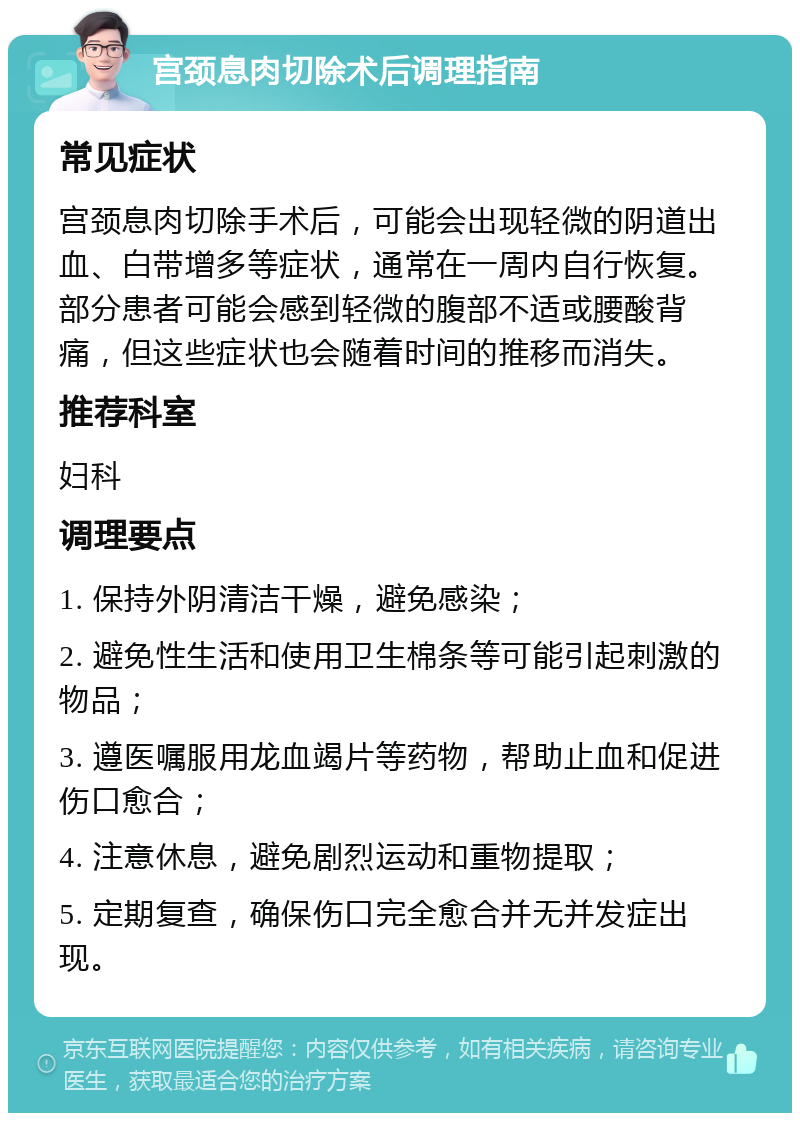 宫颈息肉切除术后调理指南 常见症状 宫颈息肉切除手术后，可能会出现轻微的阴道出血、白带增多等症状，通常在一周内自行恢复。部分患者可能会感到轻微的腹部不适或腰酸背痛，但这些症状也会随着时间的推移而消失。 推荐科室 妇科 调理要点 1. 保持外阴清洁干燥，避免感染； 2. 避免性生活和使用卫生棉条等可能引起刺激的物品； 3. 遵医嘱服用龙血竭片等药物，帮助止血和促进伤口愈合； 4. 注意休息，避免剧烈运动和重物提取； 5. 定期复查，确保伤口完全愈合并无并发症出现。