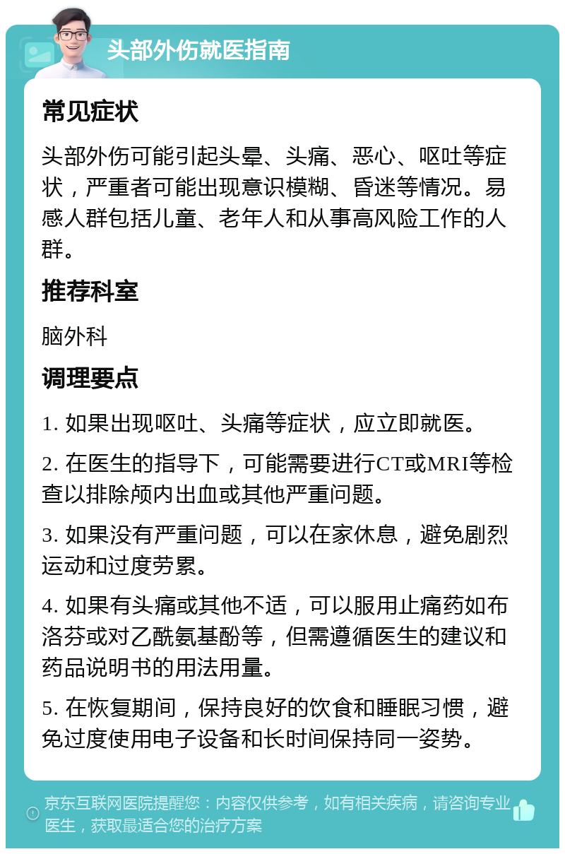 头部外伤就医指南 常见症状 头部外伤可能引起头晕、头痛、恶心、呕吐等症状，严重者可能出现意识模糊、昏迷等情况。易感人群包括儿童、老年人和从事高风险工作的人群。 推荐科室 脑外科 调理要点 1. 如果出现呕吐、头痛等症状，应立即就医。 2. 在医生的指导下，可能需要进行CT或MRI等检查以排除颅内出血或其他严重问题。 3. 如果没有严重问题，可以在家休息，避免剧烈运动和过度劳累。 4. 如果有头痛或其他不适，可以服用止痛药如布洛芬或对乙酰氨基酚等，但需遵循医生的建议和药品说明书的用法用量。 5. 在恢复期间，保持良好的饮食和睡眠习惯，避免过度使用电子设备和长时间保持同一姿势。