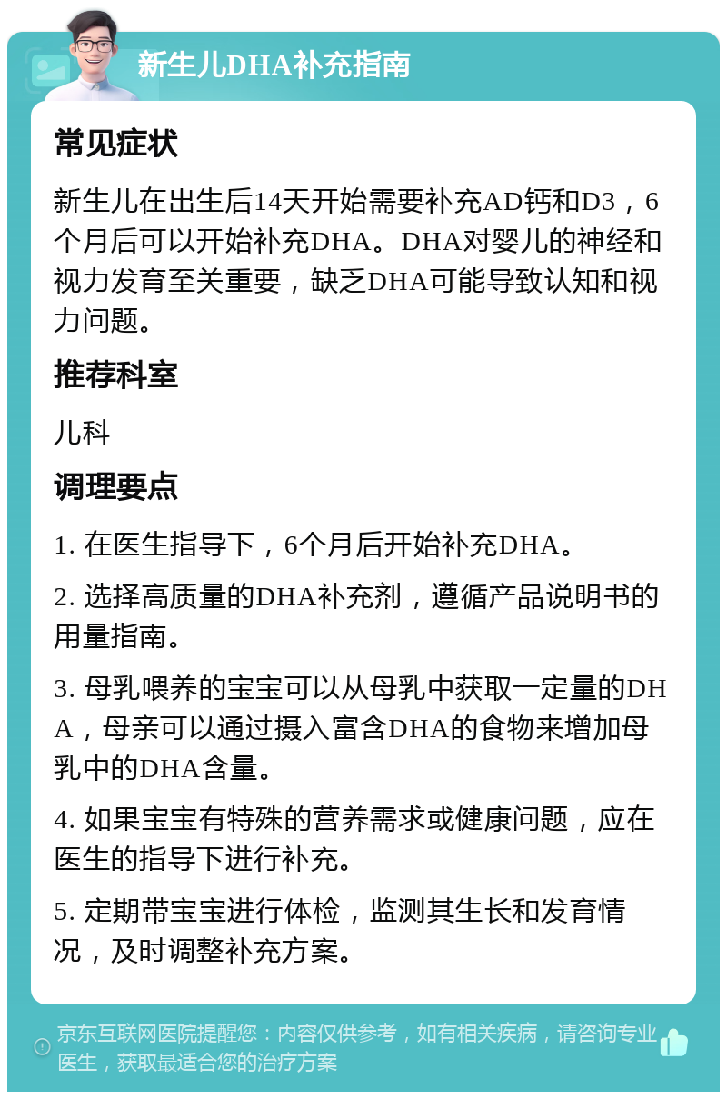 新生儿DHA补充指南 常见症状 新生儿在出生后14天开始需要补充AD钙和D3，6个月后可以开始补充DHA。DHA对婴儿的神经和视力发育至关重要，缺乏DHA可能导致认知和视力问题。 推荐科室 儿科 调理要点 1. 在医生指导下，6个月后开始补充DHA。 2. 选择高质量的DHA补充剂，遵循产品说明书的用量指南。 3. 母乳喂养的宝宝可以从母乳中获取一定量的DHA，母亲可以通过摄入富含DHA的食物来增加母乳中的DHA含量。 4. 如果宝宝有特殊的营养需求或健康问题，应在医生的指导下进行补充。 5. 定期带宝宝进行体检，监测其生长和发育情况，及时调整补充方案。