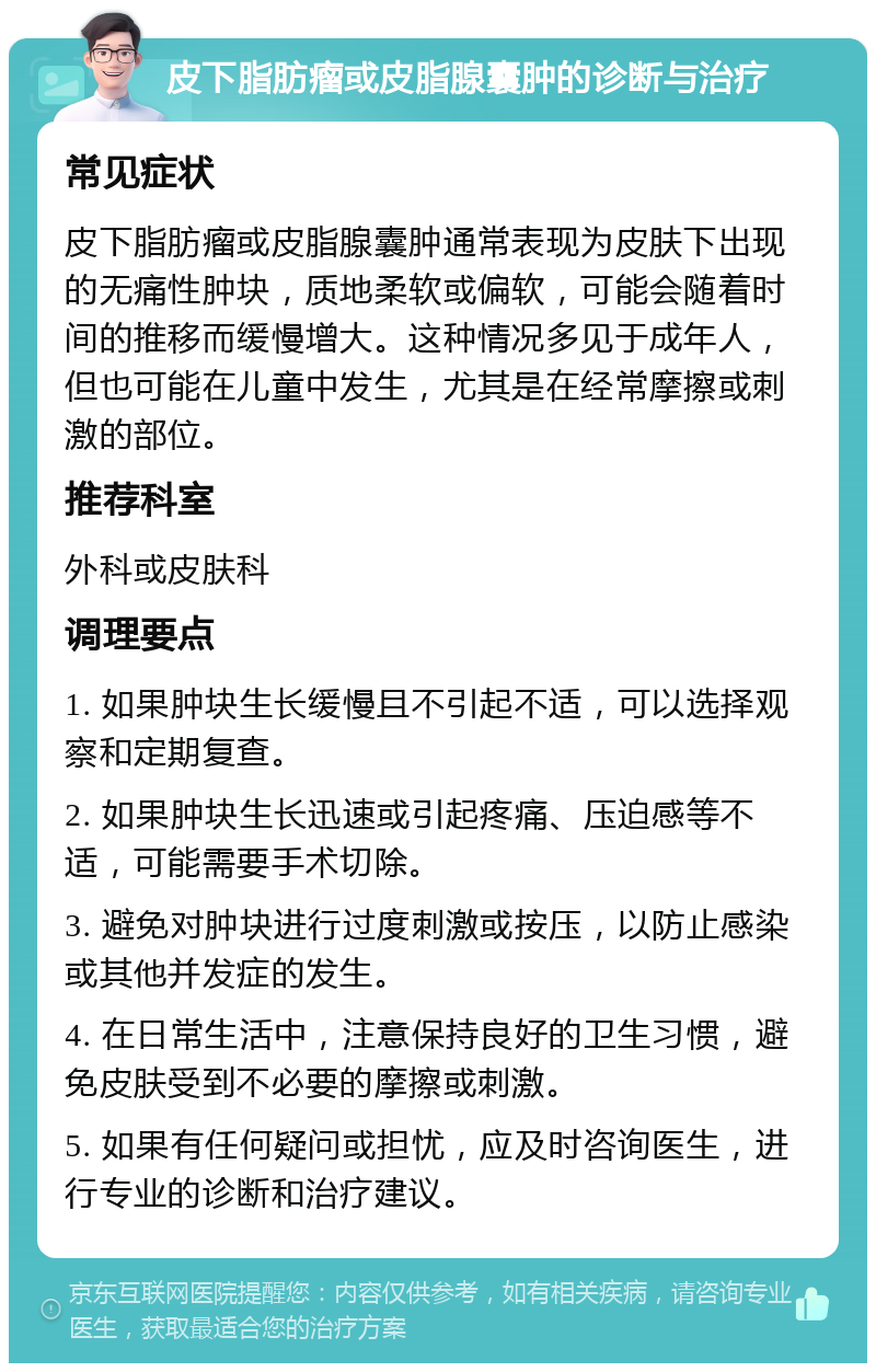 皮下脂肪瘤或皮脂腺囊肿的诊断与治疗 常见症状 皮下脂肪瘤或皮脂腺囊肿通常表现为皮肤下出现的无痛性肿块，质地柔软或偏软，可能会随着时间的推移而缓慢增大。这种情况多见于成年人，但也可能在儿童中发生，尤其是在经常摩擦或刺激的部位。 推荐科室 外科或皮肤科 调理要点 1. 如果肿块生长缓慢且不引起不适，可以选择观察和定期复查。 2. 如果肿块生长迅速或引起疼痛、压迫感等不适，可能需要手术切除。 3. 避免对肿块进行过度刺激或按压，以防止感染或其他并发症的发生。 4. 在日常生活中，注意保持良好的卫生习惯，避免皮肤受到不必要的摩擦或刺激。 5. 如果有任何疑问或担忧，应及时咨询医生，进行专业的诊断和治疗建议。