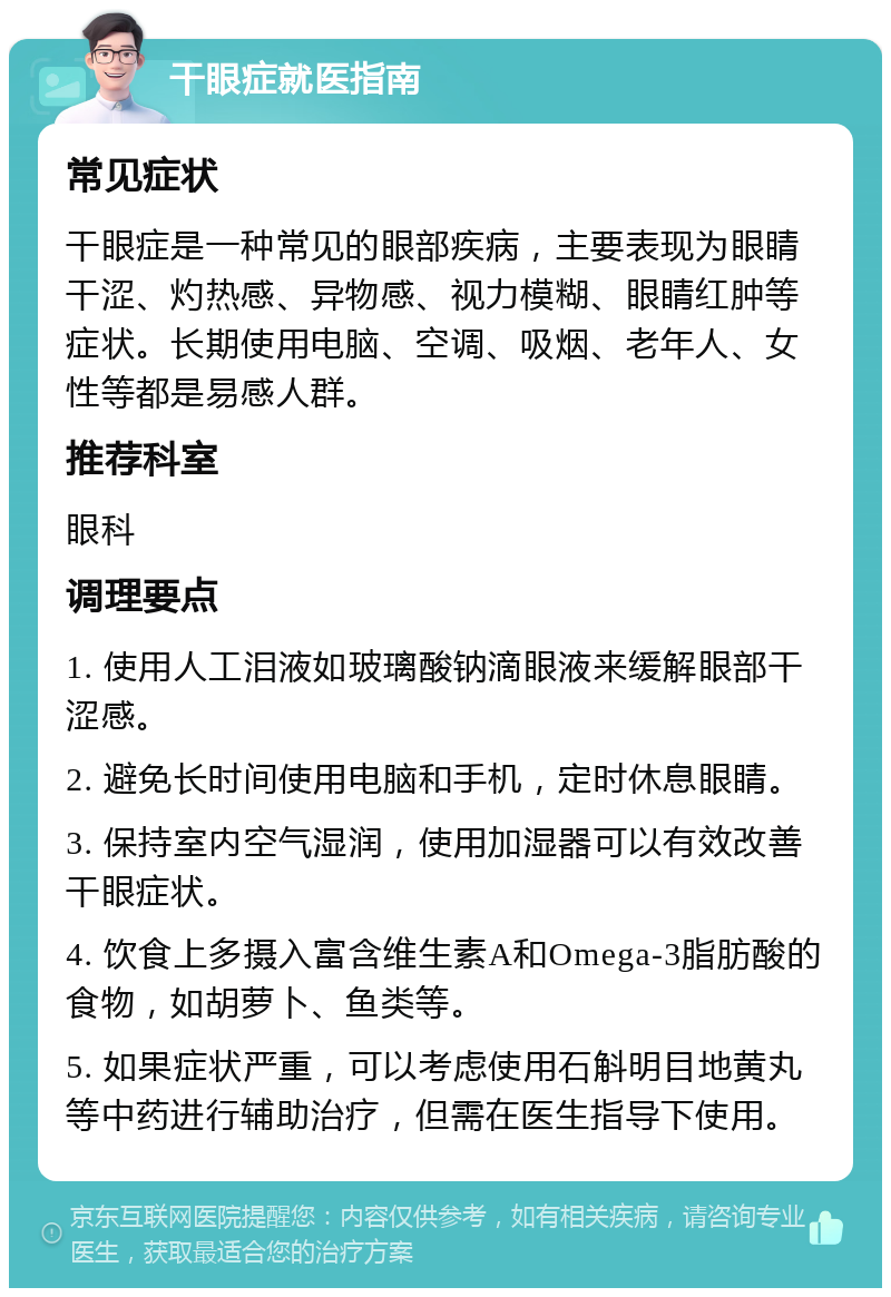 干眼症就医指南 常见症状 干眼症是一种常见的眼部疾病，主要表现为眼睛干涩、灼热感、异物感、视力模糊、眼睛红肿等症状。长期使用电脑、空调、吸烟、老年人、女性等都是易感人群。 推荐科室 眼科 调理要点 1. 使用人工泪液如玻璃酸钠滴眼液来缓解眼部干涩感。 2. 避免长时间使用电脑和手机，定时休息眼睛。 3. 保持室内空气湿润，使用加湿器可以有效改善干眼症状。 4. 饮食上多摄入富含维生素A和Omega-3脂肪酸的食物，如胡萝卜、鱼类等。 5. 如果症状严重，可以考虑使用石斛明目地黄丸等中药进行辅助治疗，但需在医生指导下使用。