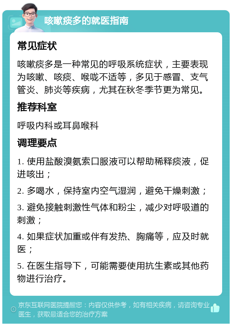 咳嗽痰多的就医指南 常见症状 咳嗽痰多是一种常见的呼吸系统症状，主要表现为咳嗽、咳痰、喉咙不适等，多见于感冒、支气管炎、肺炎等疾病，尤其在秋冬季节更为常见。 推荐科室 呼吸内科或耳鼻喉科 调理要点 1. 使用盐酸溴氨索口服液可以帮助稀释痰液，促进咳出； 2. 多喝水，保持室内空气湿润，避免干燥刺激； 3. 避免接触刺激性气体和粉尘，减少对呼吸道的刺激； 4. 如果症状加重或伴有发热、胸痛等，应及时就医； 5. 在医生指导下，可能需要使用抗生素或其他药物进行治疗。