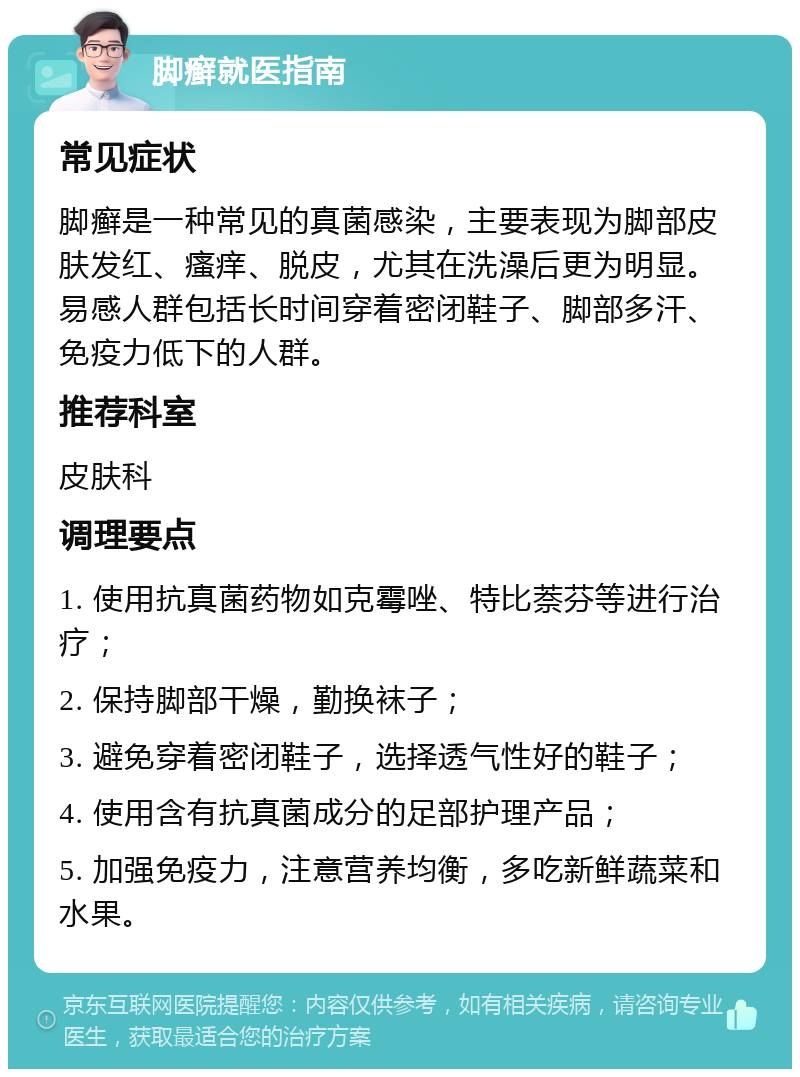 脚癣就医指南 常见症状 脚癣是一种常见的真菌感染，主要表现为脚部皮肤发红、瘙痒、脱皮，尤其在洗澡后更为明显。易感人群包括长时间穿着密闭鞋子、脚部多汗、免疫力低下的人群。 推荐科室 皮肤科 调理要点 1. 使用抗真菌药物如克霉唑、特比萘芬等进行治疗； 2. 保持脚部干燥，勤换袜子； 3. 避免穿着密闭鞋子，选择透气性好的鞋子； 4. 使用含有抗真菌成分的足部护理产品； 5. 加强免疫力，注意营养均衡，多吃新鲜蔬菜和水果。