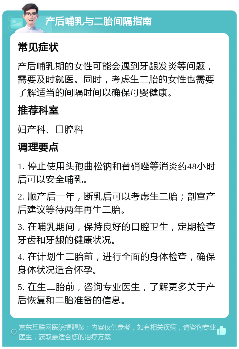 产后哺乳与二胎间隔指南 常见症状 产后哺乳期的女性可能会遇到牙龈发炎等问题，需要及时就医。同时，考虑生二胎的女性也需要了解适当的间隔时间以确保母婴健康。 推荐科室 妇产科、口腔科 调理要点 1. 停止使用头孢曲松钠和替硝唑等消炎药48小时后可以安全哺乳。 2. 顺产后一年，断乳后可以考虑生二胎；剖宫产后建议等待两年再生二胎。 3. 在哺乳期间，保持良好的口腔卫生，定期检查牙齿和牙龈的健康状况。 4. 在计划生二胎前，进行全面的身体检查，确保身体状况适合怀孕。 5. 在生二胎前，咨询专业医生，了解更多关于产后恢复和二胎准备的信息。