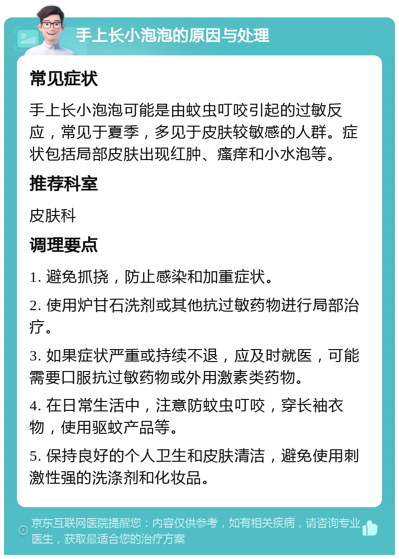 手上长小泡泡的原因与处理 常见症状 手上长小泡泡可能是由蚊虫叮咬引起的过敏反应，常见于夏季，多见于皮肤较敏感的人群。症状包括局部皮肤出现红肿、瘙痒和小水泡等。 推荐科室 皮肤科 调理要点 1. 避免抓挠，防止感染和加重症状。 2. 使用炉甘石洗剂或其他抗过敏药物进行局部治疗。 3. 如果症状严重或持续不退，应及时就医，可能需要口服抗过敏药物或外用激素类药物。 4. 在日常生活中，注意防蚊虫叮咬，穿长袖衣物，使用驱蚊产品等。 5. 保持良好的个人卫生和皮肤清洁，避免使用刺激性强的洗涤剂和化妆品。