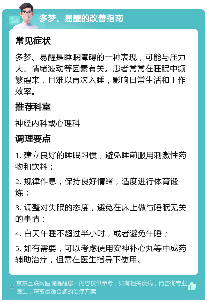 多梦、易醒的改善指南 常见症状 多梦、易醒是睡眠障碍的一种表现，可能与压力大、情绪波动等因素有关。患者常常在睡眠中频繁醒来，且难以再次入睡，影响日常生活和工作效率。 推荐科室 神经内科或心理科 调理要点 1. 建立良好的睡眠习惯，避免睡前服用刺激性药物和饮料； 2. 规律作息，保持良好情绪，适度进行体育锻炼； 3. 调整对失眠的态度，避免在床上做与睡眠无关的事情； 4. 白天午睡不超过半小时，或者避免午睡； 5. 如有需要，可以考虑使用安神补心丸等中成药辅助治疗，但需在医生指导下使用。