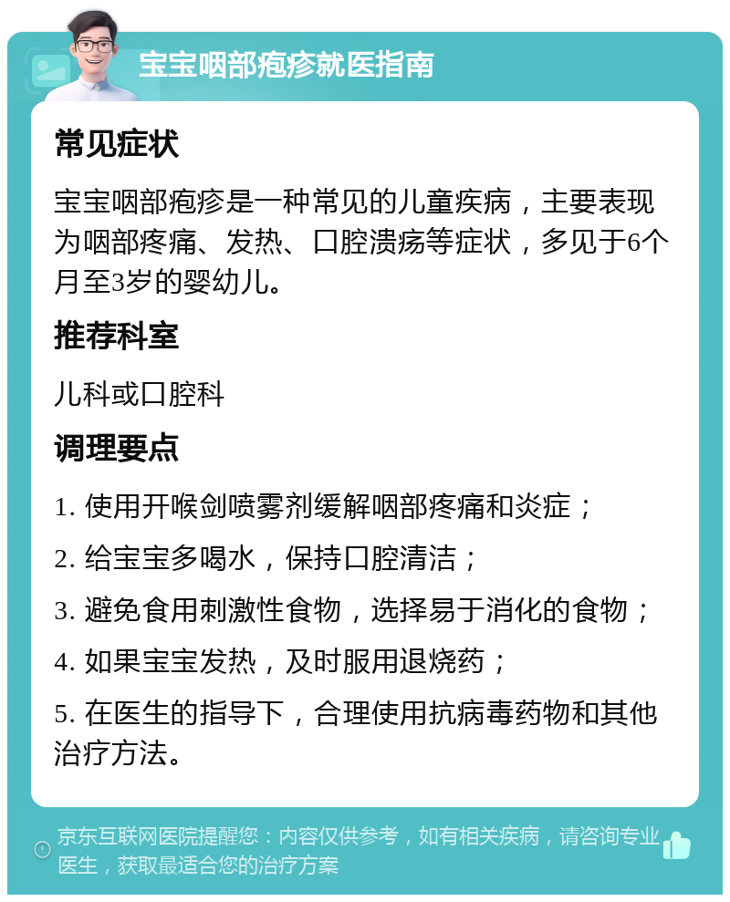 宝宝咽部疱疹就医指南 常见症状 宝宝咽部疱疹是一种常见的儿童疾病，主要表现为咽部疼痛、发热、口腔溃疡等症状，多见于6个月至3岁的婴幼儿。 推荐科室 儿科或口腔科 调理要点 1. 使用开喉剑喷雾剂缓解咽部疼痛和炎症； 2. 给宝宝多喝水，保持口腔清洁； 3. 避免食用刺激性食物，选择易于消化的食物； 4. 如果宝宝发热，及时服用退烧药； 5. 在医生的指导下，合理使用抗病毒药物和其他治疗方法。