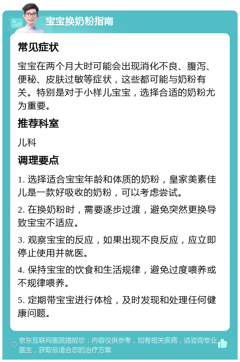 宝宝换奶粉指南 常见症状 宝宝在两个月大时可能会出现消化不良、腹泻、便秘、皮肤过敏等症状，这些都可能与奶粉有关。特别是对于小样儿宝宝，选择合适的奶粉尤为重要。 推荐科室 儿科 调理要点 1. 选择适合宝宝年龄和体质的奶粉，皇家美素佳儿是一款好吸收的奶粉，可以考虑尝试。 2. 在换奶粉时，需要逐步过渡，避免突然更换导致宝宝不适应。 3. 观察宝宝的反应，如果出现不良反应，应立即停止使用并就医。 4. 保持宝宝的饮食和生活规律，避免过度喂养或不规律喂养。 5. 定期带宝宝进行体检，及时发现和处理任何健康问题。