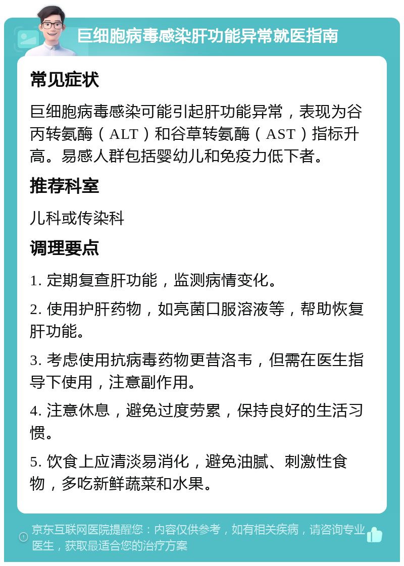 巨细胞病毒感染肝功能异常就医指南 常见症状 巨细胞病毒感染可能引起肝功能异常，表现为谷丙转氨酶（ALT）和谷草转氨酶（AST）指标升高。易感人群包括婴幼儿和免疫力低下者。 推荐科室 儿科或传染科 调理要点 1. 定期复查肝功能，监测病情变化。 2. 使用护肝药物，如亮菌口服溶液等，帮助恢复肝功能。 3. 考虑使用抗病毒药物更昔洛韦，但需在医生指导下使用，注意副作用。 4. 注意休息，避免过度劳累，保持良好的生活习惯。 5. 饮食上应清淡易消化，避免油腻、刺激性食物，多吃新鲜蔬菜和水果。