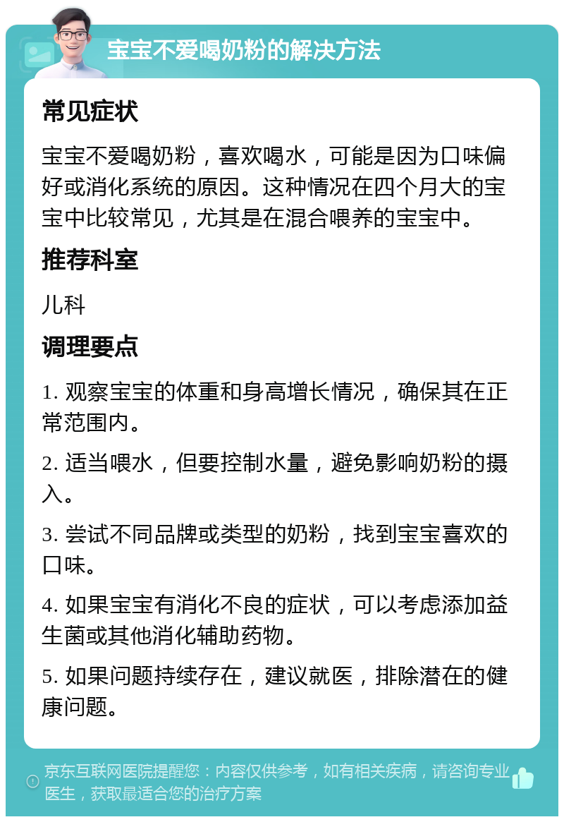 宝宝不爱喝奶粉的解决方法 常见症状 宝宝不爱喝奶粉，喜欢喝水，可能是因为口味偏好或消化系统的原因。这种情况在四个月大的宝宝中比较常见，尤其是在混合喂养的宝宝中。 推荐科室 儿科 调理要点 1. 观察宝宝的体重和身高增长情况，确保其在正常范围内。 2. 适当喂水，但要控制水量，避免影响奶粉的摄入。 3. 尝试不同品牌或类型的奶粉，找到宝宝喜欢的口味。 4. 如果宝宝有消化不良的症状，可以考虑添加益生菌或其他消化辅助药物。 5. 如果问题持续存在，建议就医，排除潜在的健康问题。