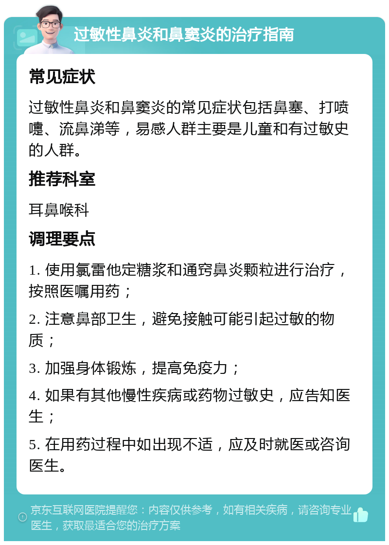 过敏性鼻炎和鼻窦炎的治疗指南 常见症状 过敏性鼻炎和鼻窦炎的常见症状包括鼻塞、打喷嚏、流鼻涕等，易感人群主要是儿童和有过敏史的人群。 推荐科室 耳鼻喉科 调理要点 1. 使用氯雷他定糖浆和通窍鼻炎颗粒进行治疗，按照医嘱用药； 2. 注意鼻部卫生，避免接触可能引起过敏的物质； 3. 加强身体锻炼，提高免疫力； 4. 如果有其他慢性疾病或药物过敏史，应告知医生； 5. 在用药过程中如出现不适，应及时就医或咨询医生。