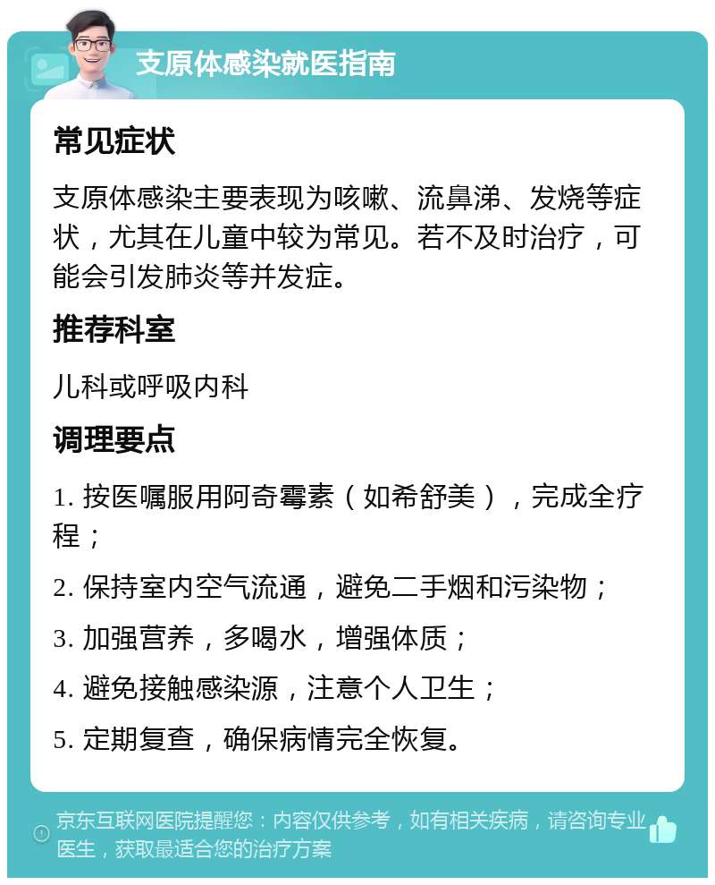 支原体感染就医指南 常见症状 支原体感染主要表现为咳嗽、流鼻涕、发烧等症状，尤其在儿童中较为常见。若不及时治疗，可能会引发肺炎等并发症。 推荐科室 儿科或呼吸内科 调理要点 1. 按医嘱服用阿奇霉素（如希舒美），完成全疗程； 2. 保持室内空气流通，避免二手烟和污染物； 3. 加强营养，多喝水，增强体质； 4. 避免接触感染源，注意个人卫生； 5. 定期复查，确保病情完全恢复。