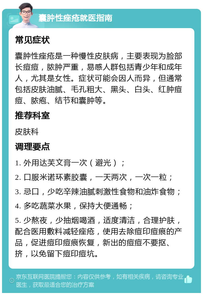 囊肿性痤疮就医指南 常见症状 囊肿性痤疮是一种慢性皮肤病，主要表现为脸部长痘痘，脓肿严重，易感人群包括青少年和成年人，尤其是女性。症状可能会因人而异，但通常包括皮肤油腻、毛孔粗大、黑头、白头、红肿痘痘、脓疱、结节和囊肿等。 推荐科室 皮肤科 调理要点 1. 外用达芙文膏一次（避光）； 2. 口服米诺环素胶囊，一天两次，一次一粒； 3. 忌口，少吃辛辣油腻刺激性食物和油炸食物； 4. 多吃蔬菜水果，保持大便通畅； 5. 少熬夜，少抽烟喝酒，适度清洁，合理护肤，配合医用敷料减轻痤疮，使用去除痘印痘痕的产品，促进痘印痘痕恢复，新出的痘痘不要抠、挤，以免留下痘印痘坑。