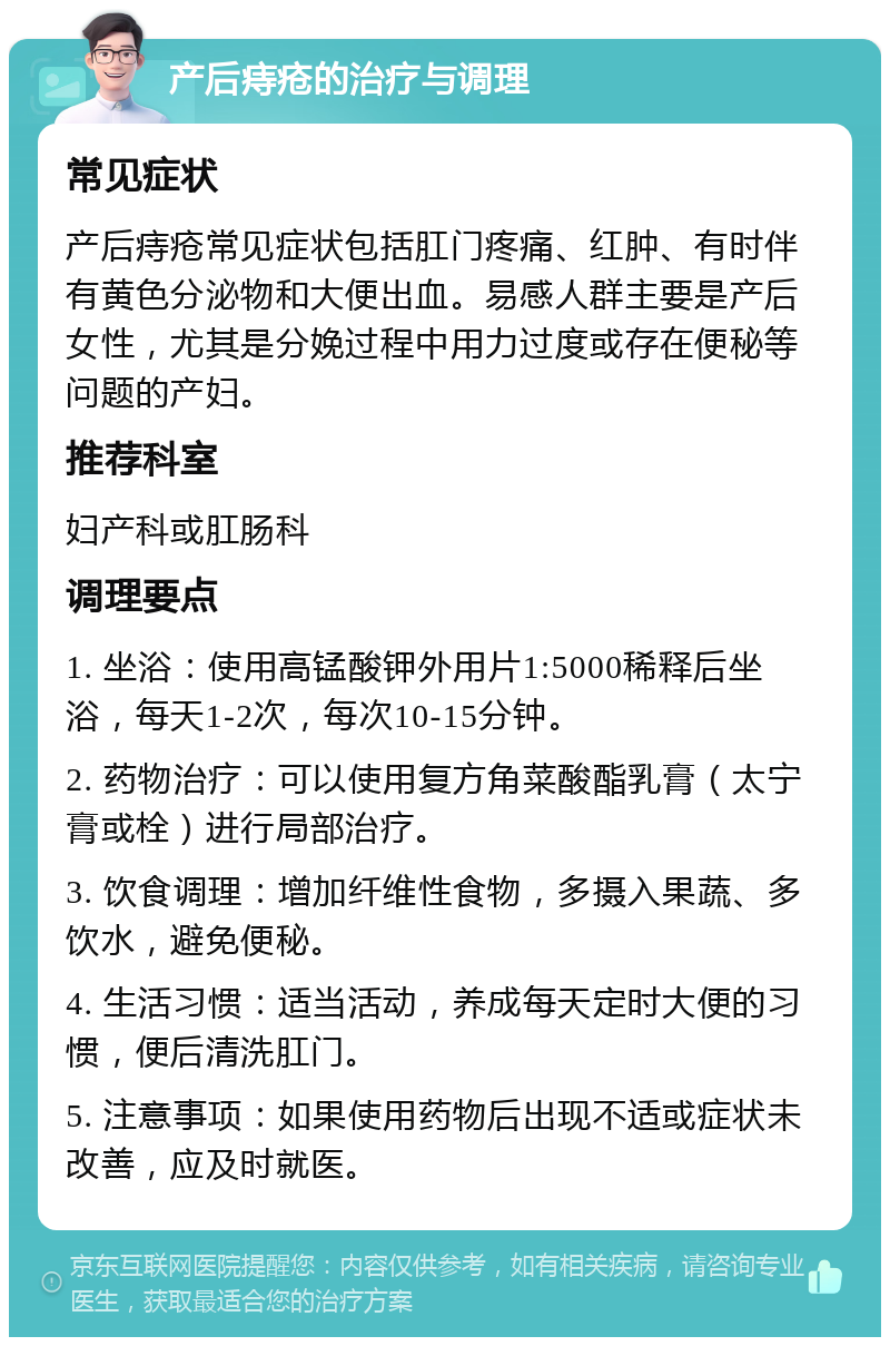 产后痔疮的治疗与调理 常见症状 产后痔疮常见症状包括肛门疼痛、红肿、有时伴有黄色分泌物和大便出血。易感人群主要是产后女性，尤其是分娩过程中用力过度或存在便秘等问题的产妇。 推荐科室 妇产科或肛肠科 调理要点 1. 坐浴：使用高锰酸钾外用片1:5000稀释后坐浴，每天1-2次，每次10-15分钟。 2. 药物治疗：可以使用复方角菜酸酯乳膏（太宁膏或栓）进行局部治疗。 3. 饮食调理：增加纤维性食物，多摄入果蔬、多饮水，避免便秘。 4. 生活习惯：适当活动，养成每天定时大便的习惯，便后清洗肛门。 5. 注意事项：如果使用药物后出现不适或症状未改善，应及时就医。