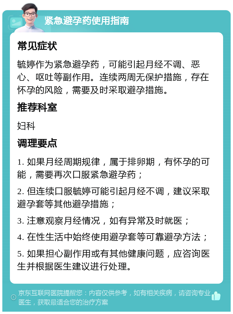 紧急避孕药使用指南 常见症状 毓婷作为紧急避孕药，可能引起月经不调、恶心、呕吐等副作用。连续两周无保护措施，存在怀孕的风险，需要及时采取避孕措施。 推荐科室 妇科 调理要点 1. 如果月经周期规律，属于排卵期，有怀孕的可能，需要再次口服紧急避孕药； 2. 但连续口服毓婷可能引起月经不调，建议采取避孕套等其他避孕措施； 3. 注意观察月经情况，如有异常及时就医； 4. 在性生活中始终使用避孕套等可靠避孕方法； 5. 如果担心副作用或有其他健康问题，应咨询医生并根据医生建议进行处理。