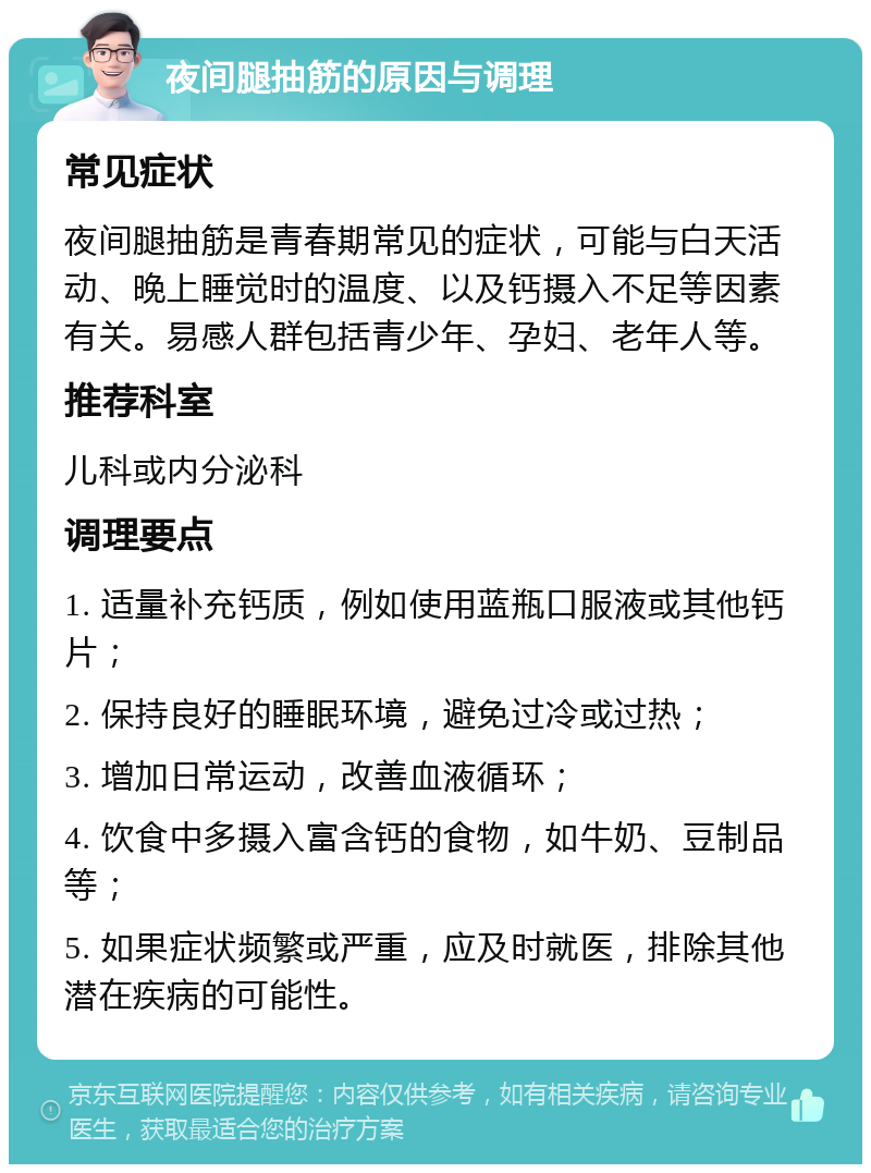 夜间腿抽筋的原因与调理 常见症状 夜间腿抽筋是青春期常见的症状，可能与白天活动、晚上睡觉时的温度、以及钙摄入不足等因素有关。易感人群包括青少年、孕妇、老年人等。 推荐科室 儿科或内分泌科 调理要点 1. 适量补充钙质，例如使用蓝瓶口服液或其他钙片； 2. 保持良好的睡眠环境，避免过冷或过热； 3. 增加日常运动，改善血液循环； 4. 饮食中多摄入富含钙的食物，如牛奶、豆制品等； 5. 如果症状频繁或严重，应及时就医，排除其他潜在疾病的可能性。