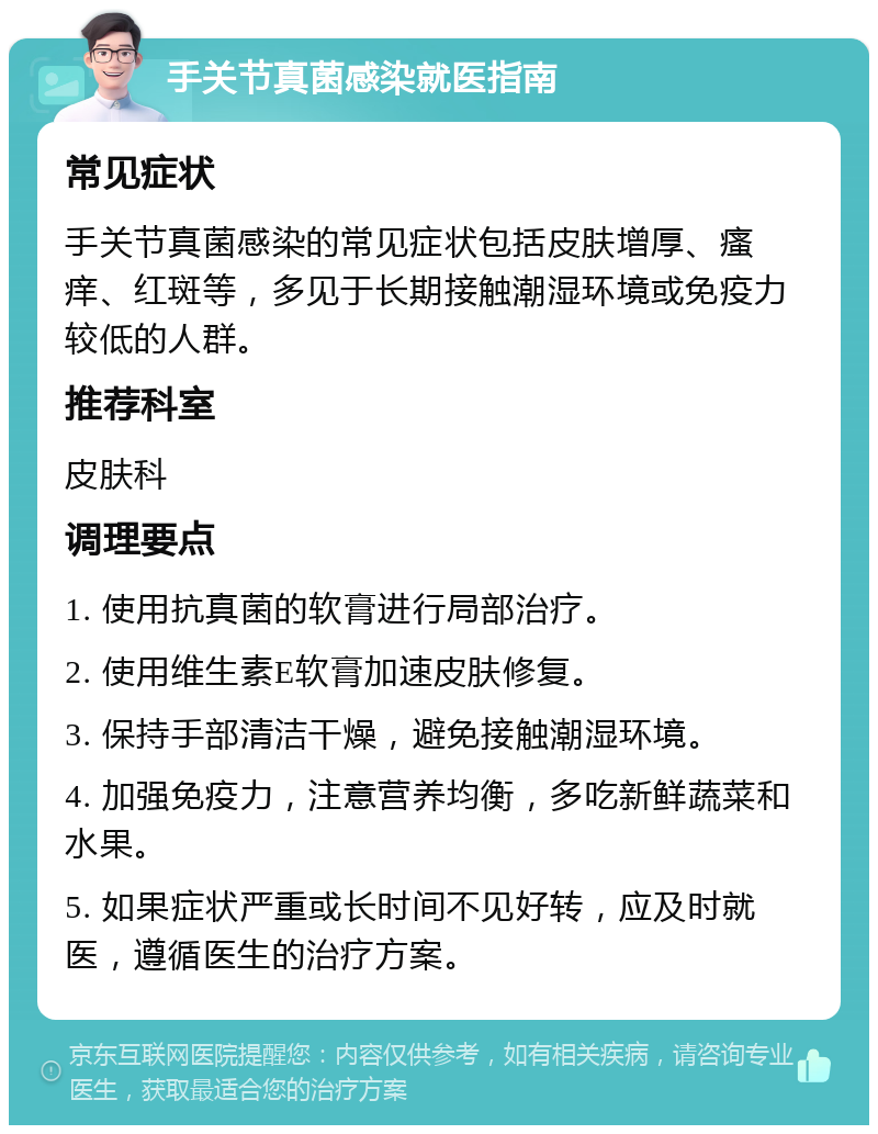 手关节真菌感染就医指南 常见症状 手关节真菌感染的常见症状包括皮肤增厚、瘙痒、红斑等，多见于长期接触潮湿环境或免疫力较低的人群。 推荐科室 皮肤科 调理要点 1. 使用抗真菌的软膏进行局部治疗。 2. 使用维生素E软膏加速皮肤修复。 3. 保持手部清洁干燥，避免接触潮湿环境。 4. 加强免疫力，注意营养均衡，多吃新鲜蔬菜和水果。 5. 如果症状严重或长时间不见好转，应及时就医，遵循医生的治疗方案。