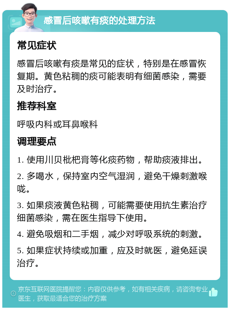 感冒后咳嗽有痰的处理方法 常见症状 感冒后咳嗽有痰是常见的症状，特别是在感冒恢复期。黄色粘稠的痰可能表明有细菌感染，需要及时治疗。 推荐科室 呼吸内科或耳鼻喉科 调理要点 1. 使用川贝枇杷膏等化痰药物，帮助痰液排出。 2. 多喝水，保持室内空气湿润，避免干燥刺激喉咙。 3. 如果痰液黄色粘稠，可能需要使用抗生素治疗细菌感染，需在医生指导下使用。 4. 避免吸烟和二手烟，减少对呼吸系统的刺激。 5. 如果症状持续或加重，应及时就医，避免延误治疗。