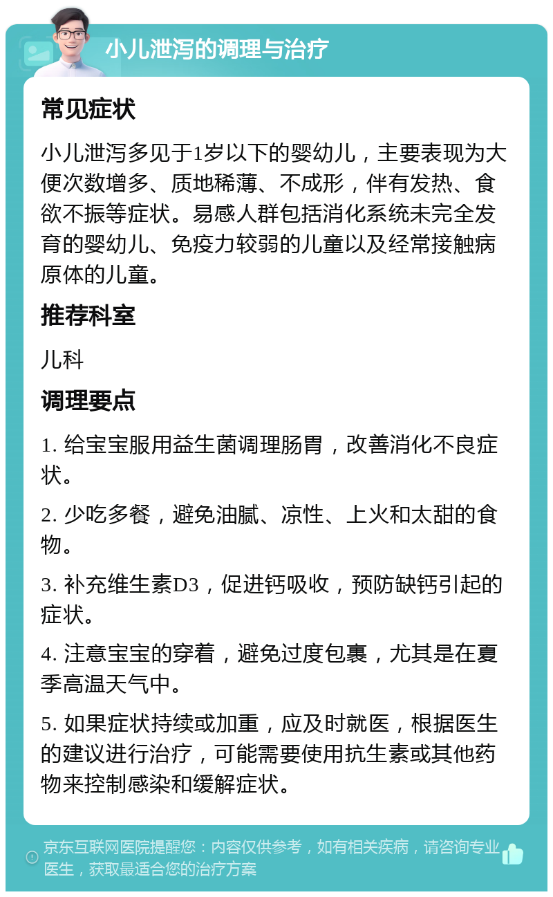 小儿泄泻的调理与治疗 常见症状 小儿泄泻多见于1岁以下的婴幼儿，主要表现为大便次数增多、质地稀薄、不成形，伴有发热、食欲不振等症状。易感人群包括消化系统未完全发育的婴幼儿、免疫力较弱的儿童以及经常接触病原体的儿童。 推荐科室 儿科 调理要点 1. 给宝宝服用益生菌调理肠胃，改善消化不良症状。 2. 少吃多餐，避免油腻、凉性、上火和太甜的食物。 3. 补充维生素D3，促进钙吸收，预防缺钙引起的症状。 4. 注意宝宝的穿着，避免过度包裹，尤其是在夏季高温天气中。 5. 如果症状持续或加重，应及时就医，根据医生的建议进行治疗，可能需要使用抗生素或其他药物来控制感染和缓解症状。