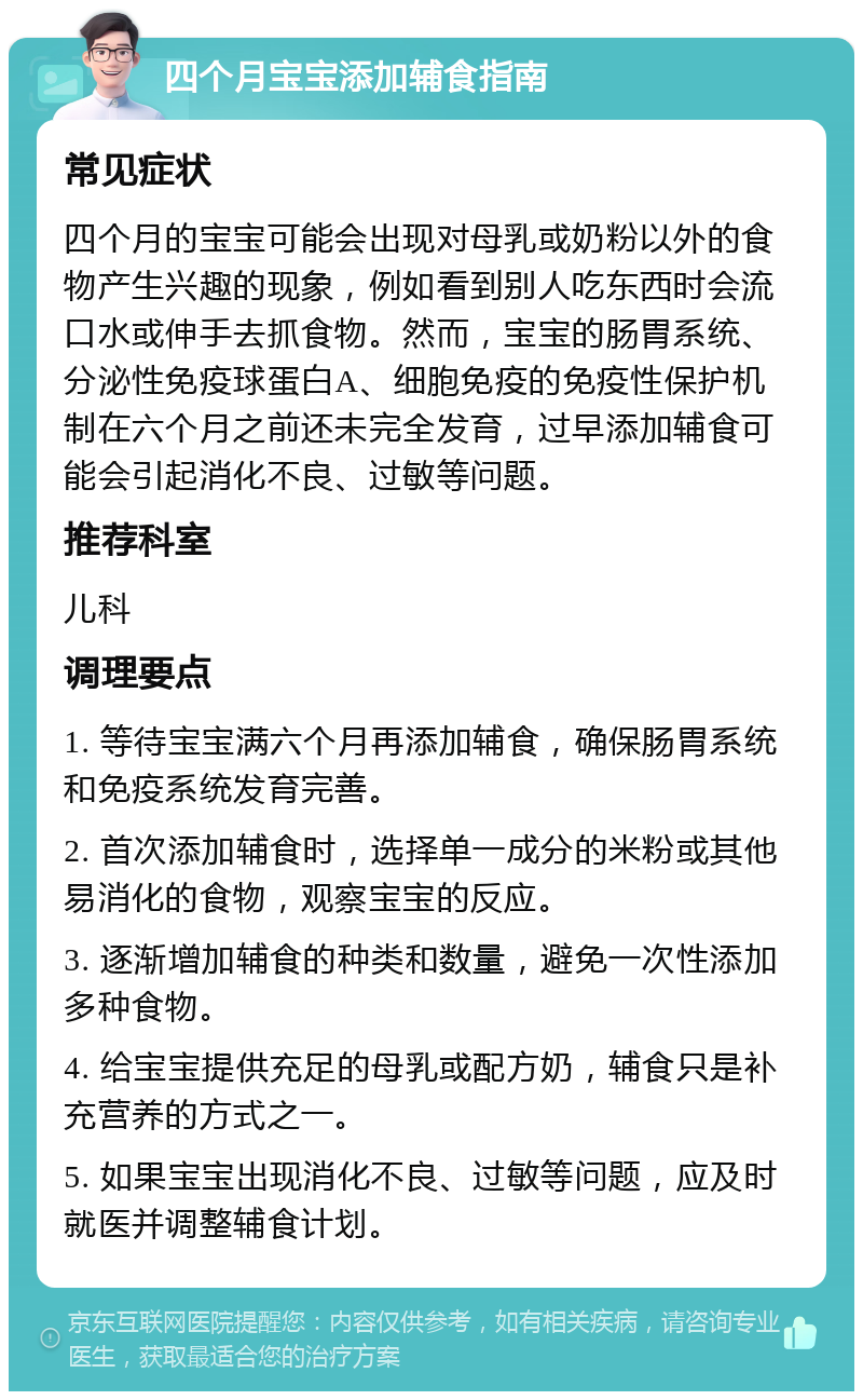 四个月宝宝添加辅食指南 常见症状 四个月的宝宝可能会出现对母乳或奶粉以外的食物产生兴趣的现象，例如看到别人吃东西时会流口水或伸手去抓食物。然而，宝宝的肠胃系统、分泌性免疫球蛋白A、细胞免疫的免疫性保护机制在六个月之前还未完全发育，过早添加辅食可能会引起消化不良、过敏等问题。 推荐科室 儿科 调理要点 1. 等待宝宝满六个月再添加辅食，确保肠胃系统和免疫系统发育完善。 2. 首次添加辅食时，选择单一成分的米粉或其他易消化的食物，观察宝宝的反应。 3. 逐渐增加辅食的种类和数量，避免一次性添加多种食物。 4. 给宝宝提供充足的母乳或配方奶，辅食只是补充营养的方式之一。 5. 如果宝宝出现消化不良、过敏等问题，应及时就医并调整辅食计划。