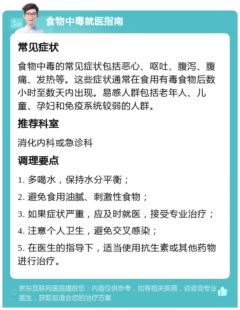 食物中毒就医指南 常见症状 食物中毒的常见症状包括恶心、呕吐、腹泻、腹痛、发热等。这些症状通常在食用有毒食物后数小时至数天内出现。易感人群包括老年人、儿童、孕妇和免疫系统较弱的人群。 推荐科室 消化内科或急诊科 调理要点 1. 多喝水，保持水分平衡； 2. 避免食用油腻、刺激性食物； 3. 如果症状严重，应及时就医，接受专业治疗； 4. 注意个人卫生，避免交叉感染； 5. 在医生的指导下，适当使用抗生素或其他药物进行治疗。