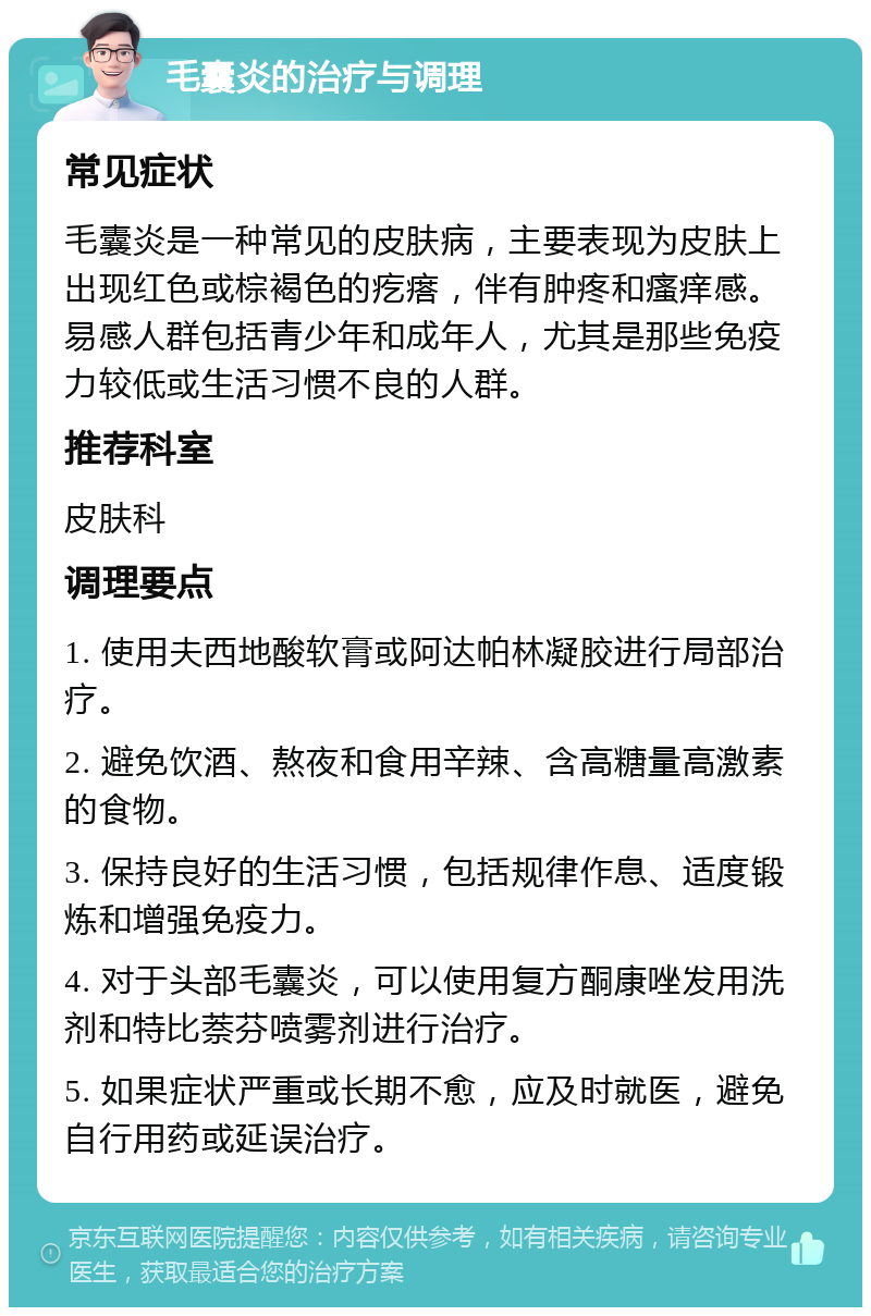 毛囊炎的治疗与调理 常见症状 毛囊炎是一种常见的皮肤病，主要表现为皮肤上出现红色或棕褐色的疙瘩，伴有肿疼和瘙痒感。易感人群包括青少年和成年人，尤其是那些免疫力较低或生活习惯不良的人群。 推荐科室 皮肤科 调理要点 1. 使用夫西地酸软膏或阿达帕林凝胶进行局部治疗。 2. 避免饮酒、熬夜和食用辛辣、含高糖量高激素的食物。 3. 保持良好的生活习惯，包括规律作息、适度锻炼和增强免疫力。 4. 对于头部毛囊炎，可以使用复方酮康唑发用洗剂和特比萘芬喷雾剂进行治疗。 5. 如果症状严重或长期不愈，应及时就医，避免自行用药或延误治疗。