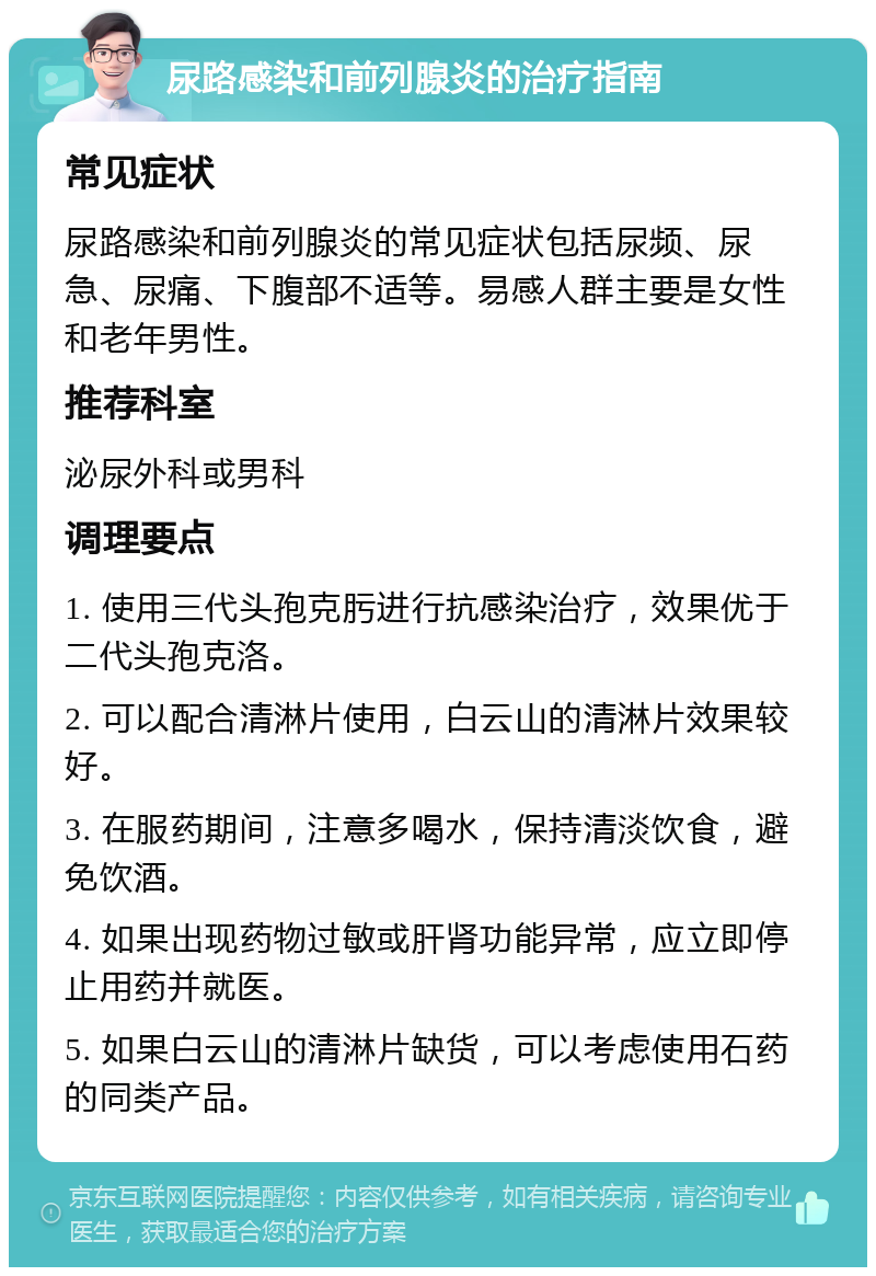 尿路感染和前列腺炎的治疗指南 常见症状 尿路感染和前列腺炎的常见症状包括尿频、尿急、尿痛、下腹部不适等。易感人群主要是女性和老年男性。 推荐科室 泌尿外科或男科 调理要点 1. 使用三代头孢克肟进行抗感染治疗，效果优于二代头孢克洛。 2. 可以配合清淋片使用，白云山的清淋片效果较好。 3. 在服药期间，注意多喝水，保持清淡饮食，避免饮酒。 4. 如果出现药物过敏或肝肾功能异常，应立即停止用药并就医。 5. 如果白云山的清淋片缺货，可以考虑使用石药的同类产品。