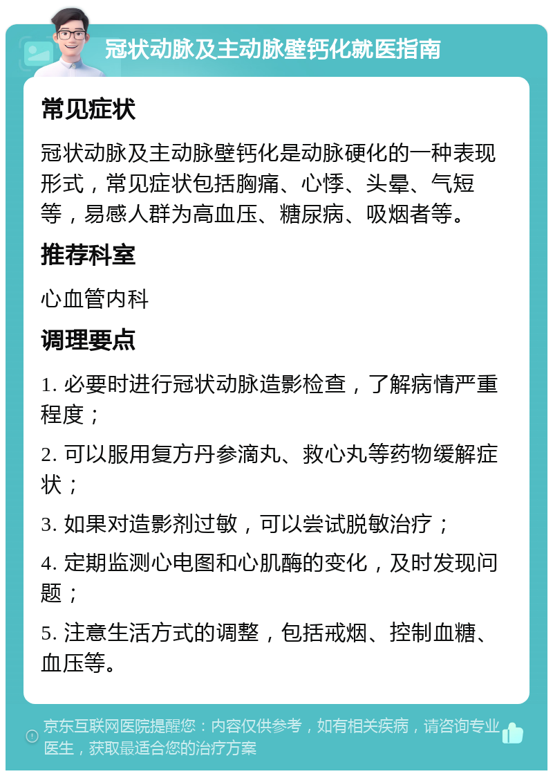 冠状动脉及主动脉壁钙化就医指南 常见症状 冠状动脉及主动脉壁钙化是动脉硬化的一种表现形式，常见症状包括胸痛、心悸、头晕、气短等，易感人群为高血压、糖尿病、吸烟者等。 推荐科室 心血管内科 调理要点 1. 必要时进行冠状动脉造影检查，了解病情严重程度； 2. 可以服用复方丹参滴丸、救心丸等药物缓解症状； 3. 如果对造影剂过敏，可以尝试脱敏治疗； 4. 定期监测心电图和心肌酶的变化，及时发现问题； 5. 注意生活方式的调整，包括戒烟、控制血糖、血压等。