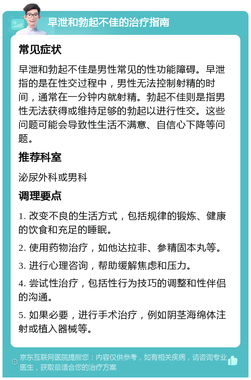 早泄和勃起不佳的治疗指南 常见症状 早泄和勃起不佳是男性常见的性功能障碍。早泄指的是在性交过程中，男性无法控制射精的时间，通常在一分钟内就射精。勃起不佳则是指男性无法获得或维持足够的勃起以进行性交。这些问题可能会导致性生活不满意、自信心下降等问题。 推荐科室 泌尿外科或男科 调理要点 1. 改变不良的生活方式，包括规律的锻炼、健康的饮食和充足的睡眠。 2. 使用药物治疗，如他达拉非、参精固本丸等。 3. 进行心理咨询，帮助缓解焦虑和压力。 4. 尝试性治疗，包括性行为技巧的调整和性伴侣的沟通。 5. 如果必要，进行手术治疗，例如阴茎海绵体注射或植入器械等。