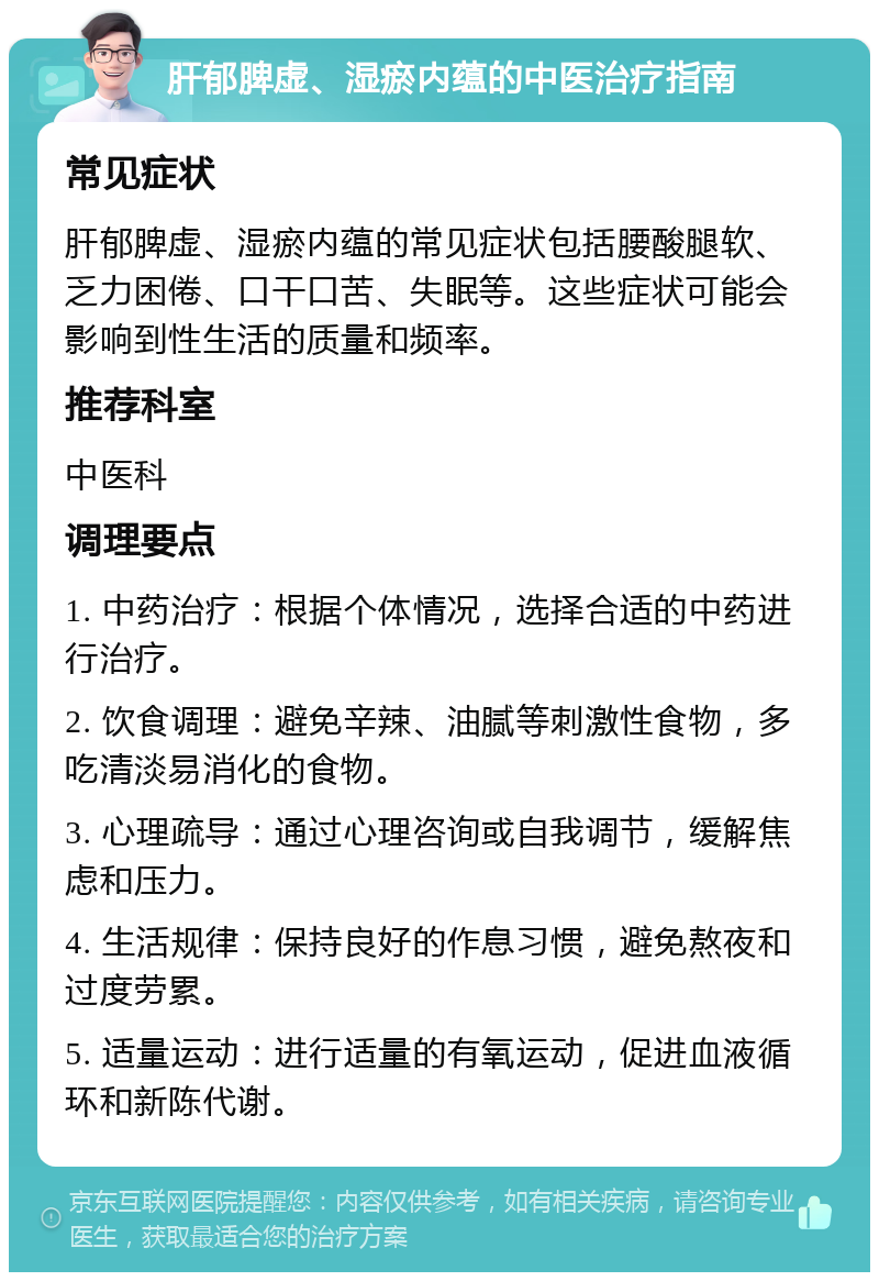 肝郁脾虚、湿瘀内蕴的中医治疗指南 常见症状 肝郁脾虚、湿瘀内蕴的常见症状包括腰酸腿软、乏力困倦、口干口苦、失眠等。这些症状可能会影响到性生活的质量和频率。 推荐科室 中医科 调理要点 1. 中药治疗：根据个体情况，选择合适的中药进行治疗。 2. 饮食调理：避免辛辣、油腻等刺激性食物，多吃清淡易消化的食物。 3. 心理疏导：通过心理咨询或自我调节，缓解焦虑和压力。 4. 生活规律：保持良好的作息习惯，避免熬夜和过度劳累。 5. 适量运动：进行适量的有氧运动，促进血液循环和新陈代谢。