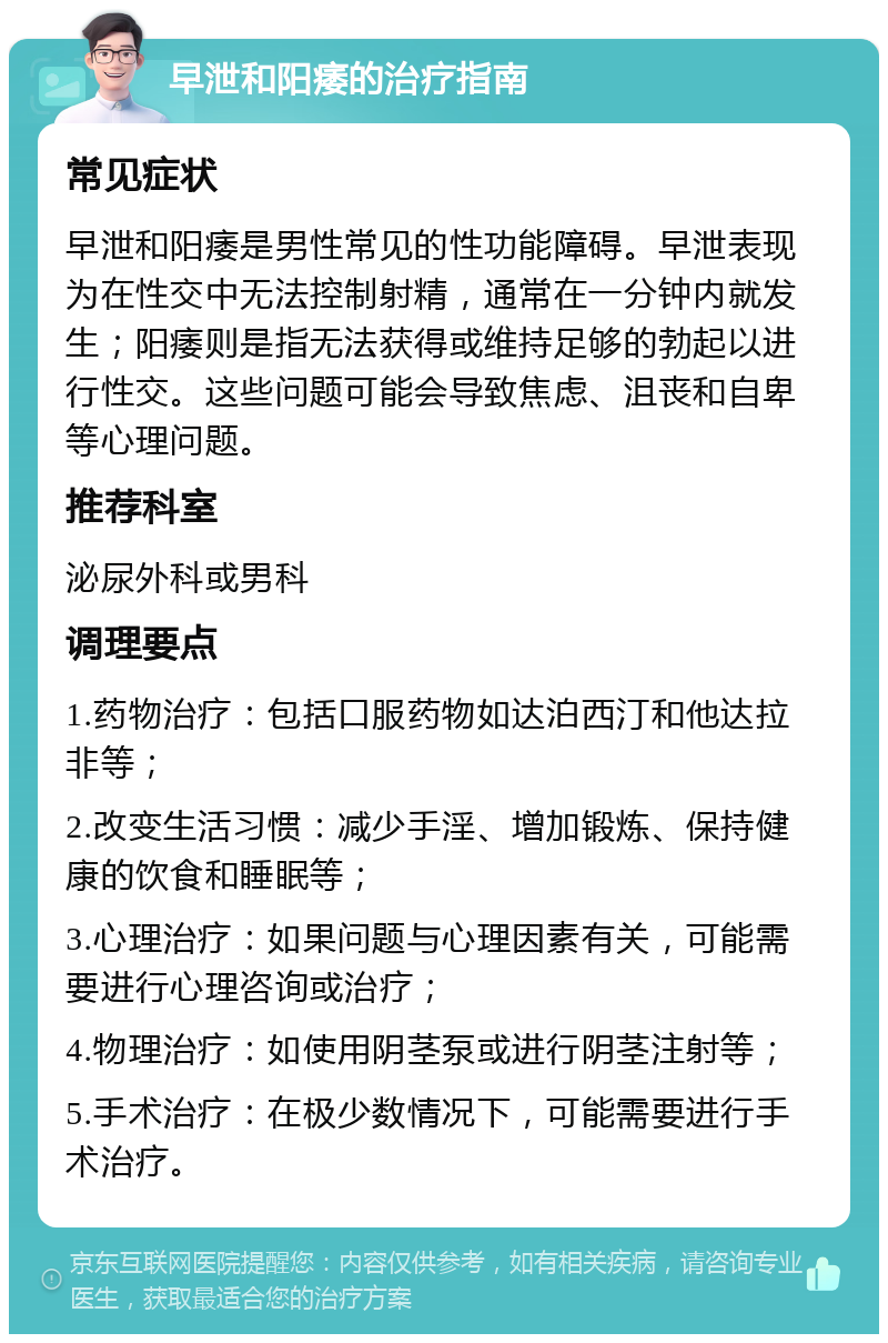 早泄和阳痿的治疗指南 常见症状 早泄和阳痿是男性常见的性功能障碍。早泄表现为在性交中无法控制射精，通常在一分钟内就发生；阳痿则是指无法获得或维持足够的勃起以进行性交。这些问题可能会导致焦虑、沮丧和自卑等心理问题。 推荐科室 泌尿外科或男科 调理要点 1.药物治疗：包括口服药物如达泊西汀和他达拉非等； 2.改变生活习惯：减少手淫、增加锻炼、保持健康的饮食和睡眠等； 3.心理治疗：如果问题与心理因素有关，可能需要进行心理咨询或治疗； 4.物理治疗：如使用阴茎泵或进行阴茎注射等； 5.手术治疗：在极少数情况下，可能需要进行手术治疗。