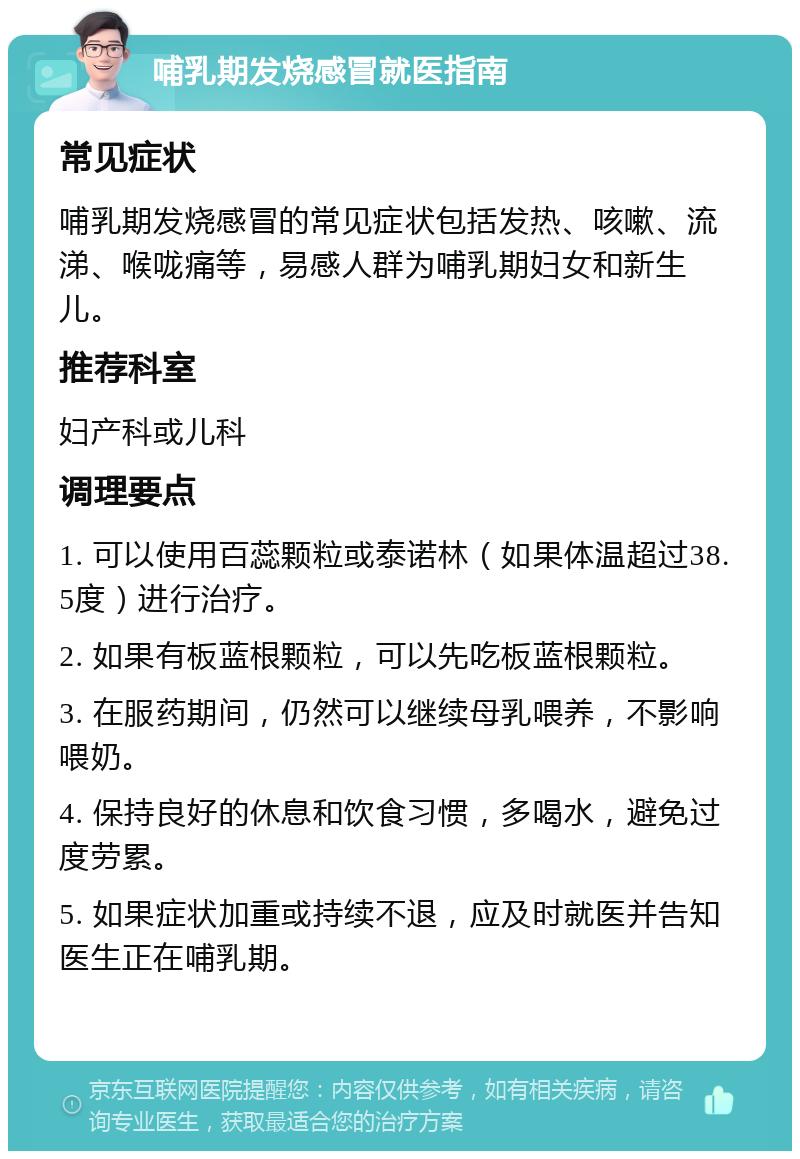 哺乳期发烧感冒就医指南 常见症状 哺乳期发烧感冒的常见症状包括发热、咳嗽、流涕、喉咙痛等，易感人群为哺乳期妇女和新生儿。 推荐科室 妇产科或儿科 调理要点 1. 可以使用百蕊颗粒或泰诺林（如果体温超过38.5度）进行治疗。 2. 如果有板蓝根颗粒，可以先吃板蓝根颗粒。 3. 在服药期间，仍然可以继续母乳喂养，不影响喂奶。 4. 保持良好的休息和饮食习惯，多喝水，避免过度劳累。 5. 如果症状加重或持续不退，应及时就医并告知医生正在哺乳期。