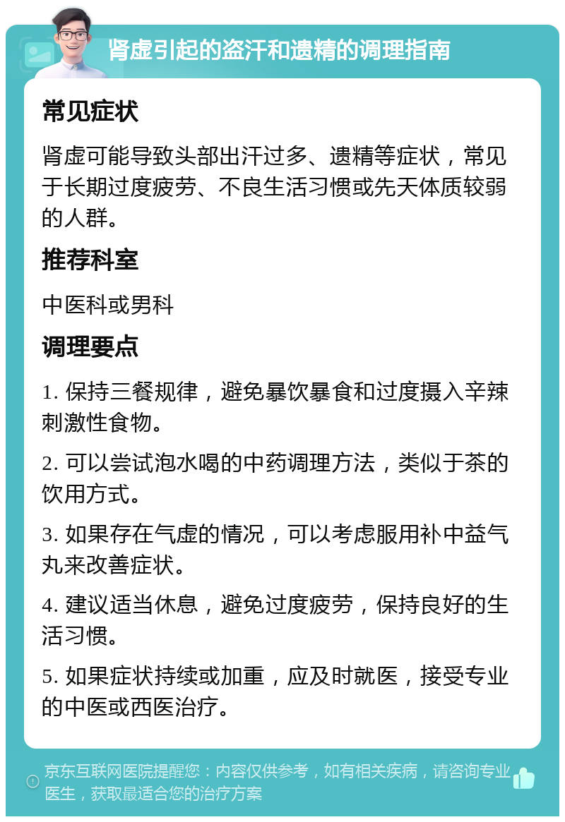 肾虚引起的盗汗和遗精的调理指南 常见症状 肾虚可能导致头部出汗过多、遗精等症状，常见于长期过度疲劳、不良生活习惯或先天体质较弱的人群。 推荐科室 中医科或男科 调理要点 1. 保持三餐规律，避免暴饮暴食和过度摄入辛辣刺激性食物。 2. 可以尝试泡水喝的中药调理方法，类似于茶的饮用方式。 3. 如果存在气虚的情况，可以考虑服用补中益气丸来改善症状。 4. 建议适当休息，避免过度疲劳，保持良好的生活习惯。 5. 如果症状持续或加重，应及时就医，接受专业的中医或西医治疗。